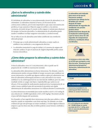 219
L E C C I Ó N 6
¿Qué es la adrenalina y cuándo debe
administrarla?
El clorhidrato de adrenalina (a veces denominado cloruro de adrenalina) es un
estimulante. La adrenalina aumenta la fuerza y la frecuencia de las
contracciones cardíacas, pero lo más importante es que causa vasoconstricción
periférica, lo que aumenta el flujo de sangre al cerebro y a las arterias
coronarias, de modo tal que el corazón recibe oxígeno y sustrato para abastecer
de energía a la función miocárdica. La administración de adrenalina puede
ayudar a restablecer un flujo sanguíneo miocárdico y cerebral normal.
No se indica el uso de adrenalina antes haber establecido una ventilación
adecuada porque
• El tiempo que se tarda administrando adrenalina es mejor usarlo en
establecer una ventilación y una oxigenación efectivas.
• La adrenalina aumentará la carga de trabajo y el consumo de oxígeno del
músculo cardíaco, lo que en ausencia de oxígeno disponible podría causar
lesiones miocárdicas.
¿Cómo debe preparar la adrenalina y cuánto debe
administrar?
Si bien la adrenalina viene en 2 concentraciones, sólo se puede usar la
preparación de 1:10,000 en reanimación neonatal.
La adrenalina debe administrarse en forma intravenosa. No obstante, como la
administración podría retrasase debido al tiempo necesario para establecer un
acceso intravenoso, es posible que algunos médicos opten por administrar una
dosis de adrenalina endotraqueal mientras se está colocando la vía venosa
umbilical. La vía endotraqueal tal vez sea más fácil de establecer, pero da como
resultado niveles en sangre más bajos e impredecibles que suelen no ser
eficaces. Si la necesidad de medicamentos puede preverse, la preparación de un
catéter venoso umbilical antes del nacimiento le permitirá una rápida
administración de adrenalina intravenosa si se indicara durante la reanimación.
La dosis intravenosa recomendada para recién nacidos es de 0.1 a 0.3 ml/kg de
una solución de 1:10,000 (equivalente a 0.01 a 0.03 mg/kg). Necesitará calcular
el peso del bebé después del nacimiento.
En el pasado, se han sugerido dosis intravenosas más altas para adultos y niños
mayores cuando no respondían a una dosis más baja. No obstante, no existe
evidencia de que esto provoque un mejor resultado, y sí existe alguna evidencia
respecto a que las dosis más altas en bebés podrían causar lesiones cerebrales y
cardíacas.
La adrenalina está indicada
para casos en los que la
frecuencia cardíaca
permanece por debajo de los
60 latidos por minuto
después de haber
administrado 30 segundos de
ventilación con presión
positiva eficaz
(preferentemente después de
la intubación endotraqueal),
y por lo menos otros 45 a 60
segundos de compresiones
torácicas y ventilación eficaz
coordinadas.
Concentración recomendada =
1:10,000
Vía recomendada =
intravenosa (considere la vía
endotraqueal SÓLO mientras se
obtiene un acceso intravenoso)
Dosis recomendada =
0.1 a 0.3 ml/kg de una solución
de 1:10,000 (tenga en cuenta
una dosis de 0.5 a 1 ml/kg, pero
sólo en casos de administración
endotraqueal)
Lo instamos a mirar este video
en el DVD que acompaña a este
libro de texto: "Drawing Up and
Administering Epinephrine"
(Extracción y administración de
adrenalina)
 