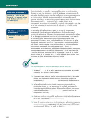 Medicamentos
220
Todos los estudios en animales y tanto en adultos como en recién nacidos
demuestran que, si se administra a través de la tráquea, se necesitan dosis de
adrenalina significativamente más altas que las dosis intravenosas para mostrar
un efecto positivo. Si decide administrar una dosis por vía endotraqueal
mientras se trabaja en un acceso intravenoso, tenga en cuenta administrar una
dosis más alta (de 0.5 a 1 ml/kg, o 0.05 a 0.1 mg/kg) sólo por la vía
endotraqueal. No obstante, la seguridad de estas dosis endotraqueales más altas
no ha sido estudiada. No administre dosis de más de 0.1 a 0.3 ml/kg por vía
intravenosa.
La adrenalina debe administrarse rápido, ya sea por vía intravenosa o
intratraqueal. Cuando administre adrenalina por el tubo endotraqueal,
asegúrese de administrar el fármaco directamente en el tubo, teniendo cuidado
de no dejarla depositada en el conector del tubo endotraqueal o a lo largo de
las paredes del tubo. Algunas personas prefieren usar un catéter para
administrar el fármaco a mayor profundidad dentro del tubo, pero no se ha
demostrado que esto sea más eficaz. Como necesitará administrar una dosis
más alta por vía intratraqueal, estará administrando un volumen de líquido
relativamente grande en el tubo endotraqueal (hasta 1 ml/kg). La
administración del fármaco debe ir seguida de varias respiraciones con presión
positiva para distribuir el fármaco por los pulmones a fin de que se absorba.
Cuando el fármaco se administra por vía intravenosa, a través de un catéter,
debe ir seguido de un enjuague de 0.5 a 1 ml de solución salina normal, para
asegurarse de que el fármaco haya llegado a la sangre.
Repaso
(Las respuestas están en la sección anterior y al final de la lección).
1. Menos del ______% de los bebés que necesitan reanimación necesitarán
adrenalina para estimular sus corazones.
2. Tan pronto como sospeche que los medicamentos podrían ser necesarios
durante una reanimación, un miembro del equipo debe comenzar a
introducir un(a) _________________ para administrar el o los fármacos.
3. Se han administrado ventilación efectiva y compresiones torácicas
coordinadas durante 45 a 60 segundos, se ha intubado la tráquea y la
frecuencia cardíaca del bebé está por debajo de los 60 latidos por minuto.
Ahora debe administrar _________________ mientras sigue con las
compresiones torácicas y ______________________.
4. ¿Cuál es el problema potencial de la administración de adrenalina a través
de un tubo endotraqueal? _________________.
5. Luego de una dosis intravenosa de adrenalina debe aplicar un enjuague de
__________________ para asegurarse de que la mayor parte del fármaco
sea administrado al bebé y no quede en el catéter.
Re
(La
Velocidad de administración
recomendada =
rápidamente - lo más rápido
posible
Preparación recomendada =
solución de 1:10,000 en una
jeringa de 1 ml (o en una jeringa
de 3 - 6 ml si se administra por
vía endotraqueal)
 