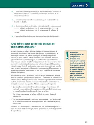 221
L E C C I Ó N 6
6. La adrenalina (aumenta) (disminuye) la presión arterial y la fuerza de las
contracciones cardíacas, y (aumenta) (disminuye) la frecuencia de las
contracciones cardíacas.
7. La concentración recomendada de adrenalina para recién nacidos es
(1:1,000) (1:10,000).
8. La dosis recomendada de adrenalina para recién nacidos es de _______ a
_______ ml/kg, si se administra por vía intravenosa, y de _______ a
_______ ml/kg, si se administra por vía intratraqueal, de solución de
1:10,000.
9. La adrenalina debe administrarse (lentamente) (lo más rápido posible).
¿Qué debe esperar que suceda después de
administrar adrenalina?
Revise la frecuencia cardíaca del bebé alrededor de 1 minuto después de
administrar adrenalina (o más tiempo si lo hizo por vía endotraqueal). A
medida que continúa con la VPP con oxígeno al 100% y compresiones
torácicas, el ritmo cardíaco debería aumentar a más de 60 lpm, dentro de
aproximadamente un minuto después de la administración de adrenalina
intravenosa; el aumento de la frecuencia cardíaca podría tardar un poco más (o
no ocurrir) si administra adrenalina por el tubo endotraqueal. El mecanismo
primario para el efecto de la adrenalina es que aumenta la resistencia vascular
y, por lo tanto, la presión arterial sistémica, mejorando así el flujo de sangre a
las arterias coronarias, lo que resulta en una mejor capacidad de contracción
del músculo cardíaco.
Si la frecuencia cardíaca no aumenta a más de 60 lpm después de la primera
dosis de adrenalina, puede repetir la dosis cada 3 a 5 minutos. Si comenzó en el
extremo inferior del rango de dosis, debe considerar la posibilidad de aumentar
las dosis posteriores al máximo. Toda dosis reiterada debe administrarse en
forma intravenosa, si fuera posible. Además, asegúrese de lo siguiente
• Que haya buen intercambio de aire, demostrado por el movimiento del
pecho y la presencia de sonidos respiratorios bilaterales. Debe tenerse muy
en cuenta la intubación endotraqueal, si aún no se hizo.
• Que el tubo endotraqueal no se haya salido de la tráquea durante la
reanimación.
• Que las compresiones torácicas se estén administrando a una profundidad
de un tercio del diámetro del pecho y que estén bien coordinadas con las
ventilaciones.
Si hubiera una mala respuesta a la reanimación, y el bebé estuviera pálido o
fuera evidente la pérdida de sangre, tal vez quiera tener en cuenta la posibilidad
de hipovolemia.
Minimice la
interrupción de las
compresiones
torácicas para
evaluar la frecuencia
cardíaca, ya que cada
interrupción causará
una disminución de
la presión diastólica,
lo que tomará un
tiempo importante
para recuperarse
luego de reiniciar las
compresiones.
 