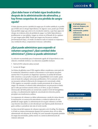 223
L E C C I Ó N 6
¿Qué debe hacer si el bebé sigue bradicárdico
después de la administración de adrenalina, y
hay firmes sospechas de una pérdida de sangre
aguda?
Si hubo placenta previa o pérdida de sangre por el cordón umbilical, es posible
que el bebé esté en choque hipovolémico. En algunos casos, puede que el bebé
haya perdido sangre que entró en la circulación materna, y que haya signos de
choque sin evidencia obvia de pérdida de sangre. Los bebés hipovolémicos
posiblemente se vean pálidos, tengan un retraso en el llenado de los capilares
y/o que tengan pulso débil. Puede que tengan una frecuencia cardíaca
persistentemente baja, y el estado circulatorio suele no mejorar en respuesta a
una ventilación eficaz, compresiones torácicas y adrenalina.
¿Qué puede administrar para expandir el
volumen sanguíneo? ¿Qué cantidad debe
administrar? ¿Cómo se puede administrar?
La solución recomendada para el tratamiento agudo de la hipovolemia es una
solución cristaloide isotónica. Las soluciones aceptables incluyen
• NaCl al 0.9% (solución salina normal)
• Lactato de Ringer
Las bolsas de glóbulos rojos O Rh-negativo deben considerarse como parte de
la sustitución volumétrica cuando se documenta o es de esperar una grave
anemia fetal. Si lo permite un diagnóstico oportuno, la unidad del donante
debe someterse a una prueba cruzada de compatibilidad con la madre, quien
sería la fuente de cualquier anticuerpo problemático. De lo contrario, tal vez
sea necesario solicitar la liberación de emergencia de concentrado celular
O Rh-negativo no sometido a prueba cruzada proveniente de su banco de
sangre. No obstante, el volumen debe administrarse con precaución en bebés
que se sabe que tuvieron anemia crónica en el útero, ya que el volumen
intravascular del bebé podría ser normal aún cuando el nivel de hemoglobina
sea bajo, y la administración rápida de concentrado de eritrocitos podría
precipitar una insuficiencia cardíaca.
Los expansores de volumen no deben administrarse a modo de rutina durante
la reanimación, en ausencia de antecedentes o evidencia indirecta de una
pérdida de sangre aguda. La administración de un gran volumen a un bebé
cuya función miocárdica ya esté afectada por una hipoxia puede disminuir el
gasto cardíaco y perjudicar aún más al recién nacido.
La dosis inicial del expansor de volumen esperado es de 10 ml/kg. No obstante,
si el bebé no mejora notoriamente después de la primera dosis, tal vez deba
administrarle otra alícuota de 10 ml/kg. En casos inusuales de grandes pérdidas
de sangre documentadas, podría tenerse en cuenta la administración de
volumen adicional.
Si el bebé parece
estar en choque y no
responde a la
reanimación, podría
indicarse la
administración de un
expansor de
volumen.
Solución recomendada =
solución salina normal
Dosis recomendada =
10 ml/kg
 