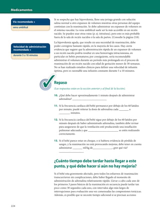 Medicamentos
224
Si se sospecha que hay hipovolemia, llene una jeringa grande con solución
salina normal u otro expansor de volumen mientras otras personas del equipo
continúan con la reanimación. Se debe administrar un expansor de volumen en
el sistema vascular. La vena umbilical suele ser la más accesible en un recién
nacido. Se pueden usar otras rutas (p. ej. intraósea), pero esto es más probable
fuera de la sala de recién nacidos o la sala de partos. (Consulte la página 218).
La hipovolemia aguda, que resulte en una necesidad de reanimación, debe
poder corregirse bastante rápido, en la mayoría de los casos. Hay cierta
evidencia que sugiere que la administración rápida de un expansor de volumen
a un recién nacido podría resultar en una hemorragia intracraneana, en
particular en bebés prematuros; por consiguiente, sería recomendable
administrar el volumen durante un período más prolongado en el proceso de
reanimación de un recién nacido con edad de gestación menor de 30 semanas.
No se han realizado estudios clínicos para definir una velocidad de infusión
óptima, pero es razonable una infusión constante durante 5 a 10 minutos.
Repaso
(Las respuestas están en la sección anterior y al final de la lección).
10. ¿Qué debe hacer aproximadamente 1 minuto después de administrar
adrenalina? _________________________
11. Si la frecuencia cardíaca del bebé permanece por debajo de los 60 latidos
por minuto, puede reiterar la dosis de adrenalina cada _______ a
________ minutos.
12. Si la frecuencia cardíaca del bebé sigue por debajo de los 60 latidos por
minuto después de haber administrado adrenalina, también debe revisar
para asegurarse de que la ventilación esté produciendo una insuflación
pulmonar adecuada y que ______________________ se estén realizando
correctamente.
13. Si el bebé parece estar en choque, o si hubiera evidencia de pérdida de
sangre, y la reanimación no está provocando mejoras, debe tener en cuenta
administrar _______ ml/kg de______________, ¿por qué vía?
__________________
¿Cuánto tiempo debe tardar hasta llegar a este
punto, y qué debe hacer si aún no hay mejoría?
Si el bebé esta gravemente afectado, pero todos los esfuerzos de reanimación
transcurrieron sin complicaciones, debe haber llegado al momento de
administración de adrenalina relativamente rápido. Llevar a cabo cada uno de
los primeros 3 pasos básicos de la reanimación en secuencia puede tardar tan
poco como 30 segundos cada uno, con intervalos algo más largos de
interrupciones para evaluación una vez comenzadas las compresiones torácicas.
Además, es posible que se necesite tiempo adicional si se precisan acciones
Re
(La
Vía recomendada =
vena umbilical
Velocidad de administración
recomendada =
durante 5 a 10 minutos
 
