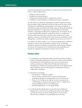 Medicamentos
226
correctivas para garantizar que cada paso se realice de manera óptima antes de
tener en cuenta el siguiente paso.
• Evaluación y pasos iniciales
• Ventilación con presión positiva
• Ventilación con presión positiva y compresiones torácicas
• Ventilación con presión positiva, compresiones torácicas y adrenalina
Se suele realizar una intubación endotraqueal cuando la reanimación avanza
hasta este punto. Habrá verificado la eficacia de cada uno de los pasos y habrá
considerado la posibilidad de una hipovolemia. Si la frecuencia cardíaca es
detectable pero sigue por debajo de los 60 lpm, sigue siendo posible que el bebé
responda, finalmente, a la reanimación, salvo que el bebé sea demasiado
inmaduro o tenga alguna malformación congénita grave. Si está seguro de que
se están administrando ventilación, compresiones torácicas y medicación
efectivas, entonces podrá tener en cuenta las causas mecánicas de la mala
respuesta, como p. ej. una malformación de las vías aéreas, neumotórax, hernia
diafragmática o insuficiencia cardíaca congénita (que se trata en la Lección 7).
Si no hubiera frecuencia cardíaca, o no se estuviera progresando en condiciones
específicas, como en casos de prematurez extrema, tal vez sea adecuado
considerar suspender los esfuerzos de reanimación. Cuánto tiempo prolongar
los esfuerzos de reanimación y las consideraciones éticas implicadas en la
decisión de suspender la reanimación se tratarán en la Lección 9.
Puntos clave
1. La adrenalina es un estimulante cardíaco que además aumenta la presión
arterial. Es preferible administrarla a través de un catéter venoso umbilical.
Su administración está indicada para casos en los que la frecuencia
cardíaca permanece por debajo de los 60 latidos por minuto pese a
30 segundos de ventilación con presión positiva eficaz, y la administración
debe ir seguida de otros 45 a 60 segundos de compresiones torácicas y
ventilaciones coordinadas.
2. Adrenalina recomendada
• Concentración: 1:10,000 (0.1 mg/ml).
• Vía: intravenosa. Se puede tener en cuenta la administración
endotraqueal mientras se está preparando un acceso intravenoso.
• Dosis: 0.1 a 0.3 ml/kg de una solución con una concentración de
1:10,000 (tenga en cuenta una dosis mayor, de 0.5 a 1 ml/kg, sólo en
casos de administración por vía endotraqueal).
• Velocidad: Rápidamente - lo más rápido posible.
3. La adrenalina debe administrarse a través de la vena umbilical. La
administración a través de la vía endotraqueal suele ser más rápida y
accesible que colocar un catéter umbilical, pero se asocia con una
absorción poco confiable y es muy probable que no sea eficaz.
 