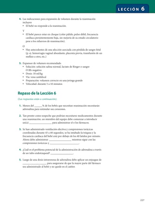 227
L E C C I Ó N 6
4. Las indicaciones para expansión de volumen durante la reanimación
incluyen
• El bebé no responde a la reanimación.
Y
• El bebé parece estar en choque (color pálido, pulso débil, frecuencia
cardíaca persistentemente baja, sin mejoría de su estado circulatorio
pese a los esfuerzos de reanimación).
O
• Hay antecedentes de una afección asociada con pérdida de sangre fetal
(p. ej. hemorragia vaginal abundante, placenta previa, transfusión de un
mellizo a otro, etc.)
5. Expansor de volumen recomendado
• Solución: solución salina normal, lactato de Ringer o sangre
O Rh-negativo
• Dosis: 10 ml/kg
• Vía: vena umbilical
• Preparación: volumen correcto en una jeringa grande
• Velocidad: durante 5 a 10 minutos
Repaso de la Lección 6
(Las respuestas están a continuación).
1. Menos del ______% de los bebés que necesitan reanimación necesitarán
adrenalina para estimular sus corazones.
2. Tan pronto como sospeche que podrían necesitarse medicamentos durante
una reanimación, un miembro del equipo debe comenzar a introducir
un(a) _________________ para administrar el o los fármacos.
3. Se han administrado ventilación efectiva y compresiones torácicas
coordinadas durante 45 a 60 segundos, se ha intubado la tráquea y la
frecuencia cardíaca del bebé está por debajo de los 60 latidos por minuto.
Ahora debe administrar _________________ mientras sigue con las
compresiones torácicas y ______________________.
4. ¿Cuál es el problema potencial de la administración de adrenalina a través
de un tubo endotraqueal? _________________.
5. Luego de una dosis intravenosa de adrenalina debe aplicar un enjuague de
__________________ para asegurarse de que la mayor parte del fármaco
sea administrado al bebé y no quede en el catéter.
 