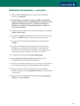 229
L E C C I Ó N 6
Respuestas a las preguntas — continuación
3. Debe administrar adrenalina mientras sigue con las compresiones
torácicas y la ventilación.
4. La adrenalina no se reabsorbe de manera confiable en los pulmones
cuando se administra por la vía endotraqueal. Hay que tener en cuenta
administrar una dosis más alta (0.5 a 1 ml/kg) si la adrenalina se
administra a través del tubo endotraqueal mientras se establece un
acceso venoso umbilical.
5. Luego de una dosis intravenosa de adrenalina debe aplicar un enjuague de
solución salina normal.
6. La adrenalina aumenta la presión arterial y la fuerza de las contracciones
cardíacas, y aumenta la frecuencia de las contracciones cardíacas.
7. La concentración recomendada de adrenalina para recién nacidos es
1:10,000.
8. La dosis recomendada de adrenalina para recién nacidos es de 0.1 a
0.3 ml/kg, si se administra por vía intravenosa, de una solución de
1:10,000. La dosis recomendada de adrenalina, si se administra por vía
endotraqueal, es de 0.5 a 1 ml/kg de una solución de 1:10,000.
9. La adrenalina debe administrarse lo más rápido posible.
10. Debe controlar la frecuencia cardíaca aproximadamente cada
60 segundos después de administrar la adrenalina.
11. Si la frecuencia cardíaca del bebé permanece por debajo de los 60 latidos
por minuto, puede repetir la dosis de adrenalina cada 3 a 5 minutos.
12. Asegúrese de que la ventilación esté produciendo una insuflación
pulmonar adecuada y que las compresiones torácicas se estén realizando
correctamente.
13. Tenga en cuenta la posibilidad de administrar 10 ml/kg de expansor de
volumen por la vena umbilical.
 
