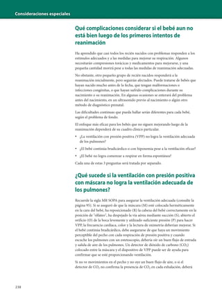 Consideraciones especiales
238
Qué complicaciones considerar si el bebé aun no
está bien luego de los primeros intentos de
reanimación
Ha aprendido que casi todos los recién nacidos con problemas responden a los
estímulos adecuados y a las medidas para mejorar su respiración. Algunos
necesitarán compresiones torácicas y medicamentos para mejorarse, y una
pequeña cantidad morirá pese a todas las medidas de reanimación adecuadas.
No obstante, otro pequeño grupo de recién nacidos responderá a la
reanimación inicialmente, pero seguirán afectados. Puede tratarse de bebés que
hayan nacido mucho antes de la fecha, que tengan malformaciones o
infecciones congénitas, o que hayan sufrido complicaciones durante su
nacimiento o su reanimación. En algunas ocasiones se enterará del problema
antes del nacimiento, en un ultrasonido previo al nacimiento o algún otro
método de diagnóstico prenatal.
Las dificultades continuas que pueda hallar serán diferentes para cada bebé,
según el problema de fondo.
El enfoque más eficaz para los bebés que no siguen mejorando luego de la
reanimación dependerá de su cuadro clínico particular.
• ¿La ventilación con presión positiva (VPP) no logra la ventilación adecuada
de los pulmones?
• ¿El bebé continúa bradicárdico o con hipoxemia pese a la ventilación eficaz?
• ¿El bebé no logra comenzar a respirar en forma espontánea?
Cada una de estas 3 preguntas será tratada por separado.
¿Qué sucede si la ventilación con presión positiva
con máscara no logra la ventilación adecuada de
los pulmones?
Recuerde la sigla MR SOPA para asegurar la ventilación adecuada (consulte la
página 95). Si se aseguró de que la máscara (M) esté colocada herméticamente
en la cara del bebé, ha reposicionado (R) la cabeza del bebé correctamente en la
posición de "olfateo", ha despejado la vía aérea mediante succión (S), abierto el
orificio (O) de la boca levemente y utilizado suficiente presión (P) para hacer
VPP, la frecuencia cardíaca, color y la lectura de oximetría deberían mejorar. Si
el bebé continúa bradicárdico, debe asegurarse de que haya un movimiento
perceptible del pecho con cada respiración de presión positiva y cuando
escuche los pulmones con un estetoscopio, debería oír un buen flujo de entrada
y salida de aire de los pulmones. Un detector de dióxido de carbono (CO2)
colocado entre la máscara y el dispositivo de VPP puede ser de ayuda para
confirmar que se esté proporcionando ventilación.
Si no ve movimientos en el pecho y no oye un buen flujo de aire, o si el
detector de CO2 no confirma la presencia de CO2 en cada exhalación, deberá
 