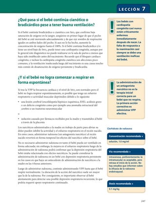 247
L E C C I Ó N 7
¿Qué pasa si el bebé continúa cianótico o
bradicárdico pese a tener buena ventilación?
Si el bebé continúa bradicárdico o cianótico con Spo2 que confirme baja
saturación de oxígeno en la sangre, asegúrese en primer lugar de que el pecho
del bebé se esté moviendo adecuadamente y de que oye sonidos de respiración
iguales en ambos lados del pecho. Si aun no lo ha hecho, aumente la
concentración de oxígeno hasta el 100%. Si el bebé continúa bradicárdico y/o
tiene un nivel bajo de Spo2, puede tener una cardiopatía congénita, aunque por
lo general este diagnóstico no puede realizarse en la sala de partos a menos que
haya sido establecido antes del nacimiento. Recuerde que el bloqueo cardíaco
congénito, e incluso la cardiopatía congénita cianótica son afecciones poco
comunes, y la ventilación inadecuada luego del nacimiento es una causa mucho
más común de desaturación de oxígeno persistente y bradicardia.
¿Y si el bebé no logra comenzar a respirar en
forma espontánea?
Si tras la VPP la frecuencia cardíaca y el nivel de Spo2 son normales pero el
bebé no logra respirar espontáneamente, es posible que tenga un esfuerzo
respiratorio o actividad muscular deprimidos debido a lo siguiente:
• una lesión cerebral (encefalopatía hipóxico-isquémica, EHI), acidosis grave
o un defecto congénito como por ejemplo una anomalía estructural del
cerebro o un trastorno neuromuscular
o
• sedación causada por fármacos recibidos por la madre y trasmitidos al bebé
a través de la placenta
Los narcóticos administrados a la madre en trabajo de parto para aliviar su
dolor pueden inhibir la actividad y el esfuerzo respiratorio en el recién nacido.
En estos casos, administrar naloxona (un antagonista narcótico) al recién
nacido revertirá en forma temporal los efectos del narcótico sobre el bebé.
No es necesario administrar naloxona en tanto el bebé pueda ser ventilado en
forma adecuada; sin embargo, la mejora en el esfuerzo respiratorio luego de la
administración de naloxona podrá confirmar que la depresión respiratoria del
bebé estaba relacionada con efectos narcóticos. Se puede considerar la
administración de naloxona en un bebé con depresión respiratoria persistente
en los casos en que haya un antecedente de administración de narcóticos a la
madre en las 4 horas anteriores.
Luego de administrar naloxona, continúe administrando VPP hasta que el bebé
respire normalmente. La duración de la acción del narcótico suele ser mayor
que la de la naloxona. Por consiguiente, es importante observar al bebé
atentamente para detectar una posible depresión respiratoria recurrente, lo que
podría requerir apoyo respiratorio continuado.
Los bebés con
cardiopatía
congénita casi nunca
están críticamente
enfermos
inmediatamente
después de nacer. La
falta de respuesta a
la reanimación casi
siempre se debe una
ventilación ineficaz
del bebé.
La administración de
un antagonista
narcótico no es la
terapia inicial
correcta para un
bebé que no respira.
La primera acción
correctiva es
administrar VPP
efectiva.
Concentración recomendada =
solución, 1.0 mg/ml
Vía recomendada =
intravenosa, preferentemente; la
intramuscular es aceptable, pero
retrasa el inicio de la acción. No
hay estudios que informen sobre
la eficacia de la naloxona
endotraqueal.
Dosis recomendada =
0.1 mg/kg
Clorhidrato de naloxona
 