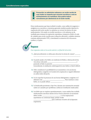 Consideraciones especiales
248
Precaución: no administre naloxona a un recién nacido de
cuya madre se sospecha que consume narcóticos o está en
mantenimiento con metadona. Esto podría inducir
convulsiones por abstinencia en el recién nacido.
Otros medicamentos que haya recibido la madre, como sulfato de magnesio o
analgésicos no narcóticos o anestesias generales también pueden deprimir la
respiración del recién nacido. La naloxona no revierte los efectos de estos
medicamentos. Si la madre no recibió narcóticos o si la naloxona no da
resultado para restaurar la respiración espontánea, transporte al bebé a la sala
de cuidados para recién nacidos para evaluación adicional y cuidados mientras
continúa administrando VPP y controlando la oximetría de la frecuencia
cardíaca y el pulso.
Repaso
(Las respuestas están en la sección anterior y al final de la lección).
1. ¿Qué procedimiento se utiliza para descartar la atresia de coanas? _______
____________________________________________________________
2. Se puede ayudar a los bebés con síndrome de Robin y obstrucción de las
vías aéreas colocando _____________________________________ y
poniendo al bebé en posición __________________________________.
Generalmente, la intubación endotraqueal de estos bebés es (fácil) (difícil).
3. Debe considerarse la posibilidad de un neumotórax o de una hernia
diafragmática congénita si el sonido de la respiración es (igual) (diferente)
en ambos lados del pecho.
4. Es de sospechar la presencia de una hernia diafragmática congénita si el
abdomen está ____________________________. Para reanimar a estos
bebés, no se puede utilizar _______________.
5. La bradicardia persistente y bajo Spo2 durante una reanimación neonatal
suelen ser causados por (problemas cardíacos) (ventilación inadecuada).
6. Los bebés que no respiran espontáneamente y cuyas madres han recibido
medicamentos narcóticos dentro de las 4 horas anteriores al nacimiento
deben recibir _______________________, y si las respiraciones
espontáneas no comienzan luego, podrán recibir
_______________________ para confirmar el motivo de la depresión
respiratoria.
Re
(La
 