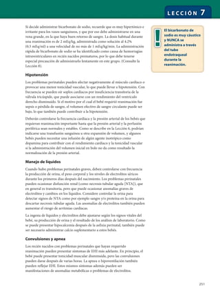 251
L E C C I Ó N 7
Si decide administrar bicarbonato de sodio, recuerde que es muy hipertónico e
irritante para los vasos sanguíneos, y que por eso debe administrarse en una
vena grande, en la que haya buen retorno de sangre. La dosis habitual durante
una reanimación es de 2 mEq/kg, administrada como solución al 4.2%
(0.5 mEq/ml) a una velocidad de no más de 1 mEq/kg/min. La administración
rápida de bicarbonato de sodio se ha identificado como causa de hemorragias
intraventriculares en recién nacidos prematuros, por lo que debe tenerse
especial precaución de administrarlo lentamente en este grupo. (Consulte la
Lección 8).
Hipotensión
Los problemas perinatales pueden afectar negativamente al músculo cardíaco o
provocar una menor tonicidad vascular, lo que puede llevar a hipotensión. Con
frecuencia se pueden oír soplos cardíacos por insuficiencia transitoria de la
válvula tricúspide, que puede asociarse con un rendimiento del ventrículo
derecho disminuido. Si el motivo por el cual el bebé requirió reanimación fue
sepsis o pérdida de sangre, el volumen efectivo de sangre circulante puede ser
bajo, lo que también puede contribuir a la hipotensión.
Deberán controlarse la frecuencia cardíaca y la presión arterial de los bebés que
requieran reanimación importante hasta que la presión arterial y la perfusión
periférica sean normales y estables. Como se describe en la Lección 6, podrían
indicarse una transfusión sanguínea u otra expansión de volumen, y algunos
bebés pueden necesitar una infusión de algún agente inotrópico como
dopamina para contribuir con el rendimiento cardíaco y la tonicidad vascular
si la administración del volumen inicial en bolo no da como resultado la
normalización de la presión arterial.
Manejo de líquidos
Cuando hubo problemas perinatales graves, deben controlarse con frecuencia
la producción de orina, el peso corporal y los niveles de electrolitos séricos
durante los primeros días después del nacimiento. Los problemas perinatales
pueden ocasionar disfunción renal (como necrosis tubular aguda [NTA]), que
en general es transitoria, pero que puede ocasionar anomalías graves de
electrolitos y cambios en los líquidos. Considere controlar la orina para
detectar signos de NTA como por ejemplo sangre y/o proteína en la orina para
descartar necrosis tubular aguda. Las anomalías de electrolitos también pueden
aumentar el riesgo de arritmias cardíacas.
La ingesta de líquidos y electrolitos debe ajustarse según los signos vitales del
bebé, su producción de orina y el resultado de los análisis de laboratorio. Como
se puede presentar hipocalcemia después de la asfixia perinatal, también puede
ser necesario administrar calcio suplementario a estos bebés.
Convulsiones y apnea
Los recién nacidos con problemas perinatales que hayan requerido
reanimación pueden presentar síntomas de EHI más adelante. En principio, el
bebé puede presentar tonicidad muscular disminuida, pero las convulsiones
pueden darse después de varias horas. La apnea o hipoventilación también
pueden reflejar EHI. Estos mismos síntomas además pueden ser
manifestaciones de anomalías metabólicas o problemas de electrolitos.
El bicarbonato de
sodio es muy cáustico
y NUNCA se
administra a través
del tubo
endotraqueal
durante la
reanimación.
 