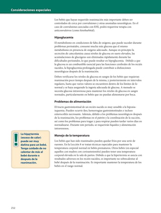 Consideraciones especiales
252
Los bebés que hayan requerido reanimación más importante deben ser
controlados de cerca por convulsiones y otras anomalías neurológicas. En el
caso de convulsiones asociadas con EHI, podrá requerirse terapia con
anticonvulsivos (como fenobarbital).
Hipoglucemia
El metabolismo en condiciones de falta de oxígeno, que puede suceder durante
problemas perinatales, consume mucha más glucosa que el mismo
metabolismo en presencia de oxígeno adecuado. Aunque en principio la
secreción de catecolamina causa niveles de glucosa en suero elevados, las
acumulaciones de glucógeno son eliminadas rápidamente durante las
dificultades perinatales, lo que puede resultar en hipoglucemia. Debido a que
la glucosa es un combustible esencial para las funciones cerebrales de los recién
nacidos, la hipoglucemia prolongada puede contribuir a disfunciones
neurológicas después de la reanimación.
Deben verificarse los niveles de glucosa en sangre de los bebés que requieran
reanimación poco tiempo después de la misma, y posteriormente en intervalos
regulares, hasta que varios valores se encuentren dentro de los límites de lo
normal y se haya asegurado la ingesta adecuada de glucosa. A menudo se
necesita glucosa intravenosa para mantener los niveles de glucosa en sangre
normales, particularmente en bebés que no puedan alimentarse por boca.
Problemas de alimentación
El tracto gastrointestinal de un recién nacido es muy sensible a la hipoxia-
isquemia. Pueden ocurrir íleo, hemorragias gastrointestinales e incluso
enterocolitis necrosante. Además, debido a los problemas neurológicos después
de la reanimación, los problemas en el patrón y la coordinación de la succión,
así como los problemas para tragar y para respirar pueden tardar varios días en
normalizarse. Durante este período, se requerirán líquidos y alimentación
intravenosos.
Manejo de la temperatura
Los bebés que han sido reanimados pueden quedar fríos por una serie de
razones. En la Lección 8 se tratan técnicas especiales para mantener la
temperatura corporal normal en bebés prematuros. Otros bebés (en especial
aquellos con madres con corioamnionitis) pueden tener una temperatura
corporal elevada en la sala de partos. Debido a que la hipertermia se asocia con
resultados adversos en los recién nacidos, es importante no sobrecalentar al
bebé después de la reanimación. Es importante mantener la temperatura de los
bebés en el rango normal.
La hipertermia
(exceso de calor)
puede ser muy
dañina para un bebé.
Tenga cuidado de no
calentar de más al
bebé durante o
después de la
reanimación.
 