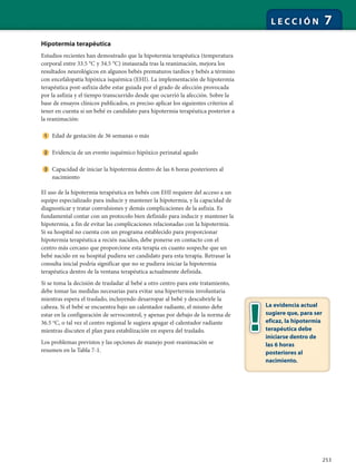 253
L E C C I Ó N 7
Hipotermia terapéutica
Estudios recientes han demostrado que la hipotermia terapéutica (temperatura
corporal entre 33.5 °C y 34.5 °C) instaurada tras la reanimación, mejora los
resultados neurológicos en algunos bebés prematuros tardíos y bebés a término
con encefalopatía hipóxica isquémica (EHI). La implementación de hipotermia
terapéutica post-asfixia debe estar guiada por el grado de afección provocada
por la asfixia y el tiempo transcurrido desde que ocurrió la afección. Sobre la
base de ensayos clínicos publicados, es preciso aplicar los siguientes criterios al
tener en cuenta si un bebé es candidato para hipotermia terapéutica posterior a
la reanimación:
Edad de gestación de 36 semanas o más
Evidencia de un evento isquémico hipóxico perinatal agudo
Capacidad de iniciar la hipotermia dentro de las 6 horas posteriores al
nacimiento
El uso de la hipotermia terapéutica en bebés con EHI requiere del acceso a un
equipo especializado para inducir y mantener la hipotermia, y la capacidad de
diagnosticar y tratar convulsiones y demás complicaciones de la asfixia. Es
fundamental contar con un protocolo bien definido para inducir y mantener la
hipotermia, a fin de evitar las complicaciones relacionadas con la hipotermia.
Si su hospital no cuenta con un programa establecido para proporcionar
hipotermia terapéutica a recién nacidos, debe ponerse en contacto con el
centro más cercano que proporcione esta terapia en cuanto sospeche que un
bebé nacido en su hospital pudiera ser candidato para esta terapia. Retrasar la
consulta inicial podría significar que no se pudiera iniciar la hipotermia
terapéutica dentro de la ventana terapéutica actualmente definida.
Si se toma la decisión de trasladar al bebé a otro centro para este tratamiento,
debe tomar las medidas necesarias para evitar una hipertermia involuntaria
mientras espera el traslado, incluyendo desarropar al bebé y descubrirle la
cabeza. Si el bebé se encuentra bajo un calentador radiante, el mismo debe
estar en la configuración de servocontrol, y apenas por debajo de la norma de
36.5 o
C, o tal vez el centro regional le sugiera apagar el calentador radiante
mientras discuten el plan para estabilización en espera del traslado.
Los problemas previstos y las opciones de manejo post-reanimación se
resumen en la Tabla 7-1.
La evidencia actual
sugiere que, para ser
eficaz, la hipotermia
terapéutica debe
iniciarse dentro de
las 6 horas
posteriores al
nacimiento.
 
