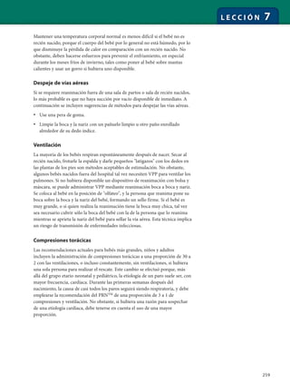 259
L E C C I Ó N 7
Mantener una temperatura corporal normal es menos difícil si el bebé no es
recién nacido, porque el cuerpo del bebé por lo general no está húmedo, por lo
que disminuye la pérdida de calor en comparación con un recién nacido. No
obstante, deben hacerse esfuerzos para prevenir el enfriamiento, en especial
durante los meses fríos de invierno, tales como poner al bebé sobre mantas
calientes y usar un gorro si hubiera uno disponible.
Despeje de vías aéreas
Si se requiere reanimación fuera de una sala de partos o sala de recién nacidos,
lo más probable es que no haya succión por vacío disponible de inmediato. A
continuación se incluyen sugerencias de métodos para despejar las vías aéreas.
• Use una pera de goma.
• Limpie la boca y la nariz con un pañuelo limpio u otro paño enrollado
alrededor de su dedo índice.
Ventilación
La mayoría de los bebés respiran espontáneamente después de nacer. Secar al
recién nacido, frotarle la espalda y darle pequeños "latigazos" con los dedos en
las plantas de los pies son métodos aceptables de estimulación. No obstante,
algunos bebés nacidos fuera del hospital tal vez necesiten VPP para ventilar los
pulmones. Si no hubiera disponible un dispositivo de reanimación con bolsa y
máscara, se puede administrar VPP mediante reanimación boca a boca y nariz.
Se coloca al bebé en la posición de "olfateo", y la persona que reanima pone su
boca sobre la boca y la nariz del bebé, formando un sello firme. Si el bebé es
muy grande, o si quien realiza la reanimación tiene la boca muy chica, tal vez
sea necesario cubrir sólo la boca del bebé con la de la persona que lo reanima
mientras se aprieta la nariz del bebé para sellar la vía aérea. Esta técnica implica
un riesgo de transmisión de enfermedades infecciosas.
Compresiones torácicas
Las recomendaciones actuales para bebés más grandes, niños y adultos
incluyen la administración de compresiones torácicas a una proporción de 30 a
2 con las ventilaciones, o incluso constantemente, sin ventilaciones, si hubiera
una sola persona para realizar el rescate. Este cambio se efectuó porque, más
allá del grupo etario neonatal y pediátrico, la etiología de un paro suele ser, con
mayor frecuencia, cardíaca. Durante las primeras semanas después del
nacimiento, la causa de casi todos los paros seguirá siendo respiratoria, y debe
emplearse la recomendación del PRNTM
de una proporción de 3 a 1 de
compresiones y ventilación. No obstante, si hubiera una razón para sospechar
de una etiología cardíaca, debe tenerse en cuenta el uso de una mayor
proporción.
 