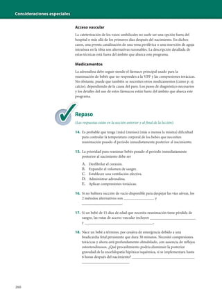 Consideraciones especiales
260
Acceso vascular
La cateterización de los vasos umbilicales no suele ser una opción fuera del
hospital o más allá de los primeros días después del nacimiento. En dichos
casos, una pronta canalización de una vena periférica o una inserción de aguja
intraósea en la tibia son alternativas razonables. La descripción detallada de
estas técnicas está fuera del ámbito que abarca este programa.
Medicamentos
La adrenalina debe seguir siendo el fármaco principal usado para la
reanimación de bebés que no responden a la VPP y las compresiones torácicas.
No obstante, puede que también se necesiten otros medicamentos (como p. ej.
calcio), dependiendo de la causa del paro. Los pasos de diagnóstico necesarios
y los detalles del uso de estos fármacos están fuera del ámbito que abarca este
programa.
Repaso
(Las respuestas están en la sección anterior y al final de la lección).
14. Es probable que tenga (más) (menos) (más o menos la misma) dificultad
para controlar la temperatura corporal de los bebés que necesiten
reanimación pasado el período inmediatamente posterior al nacimiento.
15. La prioridad para reanimar bebés pasado el período inmediatamente
posterior al nacimiento debe ser
A. Desfibrilar el corazón.
B. Expandir el volumen de sangre.
C. Establecer una ventilación efectiva.
D. Administrar adrenalina.
E. Aplicar compresiones torácicas.
16. Si no hubiera succión de vacío disponible para despejar las vías aéreas, los
2 métodos alternativos son ________________ y
_____________________.
17. Si un bebé de 15 días de edad que necesita reanimación tiene pérdida de
sangre, las rutas de acceso vascular incluyen ________________________
y ____________________________________.
18. Nace un bebé a término, por cesárea de emergencia debido a una
bradicardia fetal persistente que dura 30 minutos. Necesitó compresiones
torácicas y ahora está profundamente obnubilado, con ausencia de reflejos
osteotendinosos. ¿Qué procedimiento podría disminuir la posterior
gravedad de la encefalopatía hipóxica isquémica, si se implementara hasta
6 horas después del nacimiento? _________________________________
_________________________
Re
(La
 