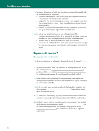 Consideraciones especiales
262
11. Los pasos del manejo de bebés que necesitan reanimación fuera de la sala
de partos incluyen los siguientes:
• Mantener la temperatura colocando al bebé piel con piel con su madre
y aumentando la temperatura del ambiente.
• Limpiar las vías aéreas con una pera de goma o con un paño en el dedo.
• Usar respiración boca a boca y nariz para administrar ventilación con
presión positiva.
• Obtener acceso vascular canalizando una vena periférica, o colocando
una aguja intraósea en el espacio intraóseo de la tibia.
12. La hipotermia terapéutica luego de una asfixia perinatal debe
• Emplearse únicamente en bebés de 36 semanas de gestación o más, que
cumplan con los criterios previamente definidos para esta terapia
• Iniciarse antes de transcurridas 6 horas desde el nacimiento
• Usarse sólo de conformidad con protocolos específicos coordinados por
los centros con programas especializados equipados para administrar la
terapia
Repaso de la Lección 7
(Las respuestas están a continuación).
1. ¿Qué procedimiento se utiliza para descartar la atresia de coanas? _______
____________________________________________________________
2. Se puede ayudar a los bebés con síndrome de Robin y obstrucción de las
vías aéreas colocando _____________________________________ y
poniendo al bebé en posición __________________________________.
La intubación endotraqueal de esos bebés suele ser (fácil) (difícil).
3. Debe considerarse la posibilidad de un neumotórax o de una hernia
diafragmática congénita si el sonido de la respiración es (igual) (diferente)
en ambos lados del pecho.
4. Es de sospechar la presencia de una hernia diafragmática congénita si el
abdomen está ____________________________. Para reanimar a estos
bebés, no se puede utilizar _______________.
5. La bradicardia persistente y bajo Spo2 durante una reanimación neonatal
suelen ser causados por (problemas cardíacos) (ventilación inadecuada).
6. Los bebés que no respiran espontáneamente y cuyas madres han recibido
medicamentos narcóticos deben recibir _______________________, y si
las respiraciones espontáneas no comienzan luego, podrán recibir
_______________________ para confirmar el motivo de la depresión
respiratoria.
 