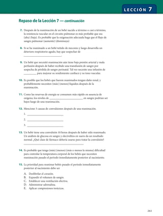 263
L E C C I Ó N 7
Repaso de la Lección 7 — continuación
7. Después de la reanimación de un bebé nacido a término o casi a término,
la resistencia vascular en el circuito pulmonar es más probable que sea
(alta) (baja). Es probable que la oxigenación adecuada haga que el flujo de
sangre pulmonar (aumente) (disminuya)
8. Si se ha reanimado a un bebé teñido de meconio y luego desarrolla un
deterioro respiratorio agudo, hay que sospechar de
___________________________.
9. Un bebé que necesitó reanimación aún tiene baja presión arterial y mala
perfusión después de haber recibido una transfusión de sangre por
sospecha de pérdida de sangre perinatal. Tal vez necesite una infusión de
_________ para mejorar su rendimiento cardíaco y su tono vascular.
10. Es posible que los bebés que fueron reanimados tengan daño renal, y
probablemente necesiten (más) (menos) líquidos después de la
reanimación.
11. Como las reservas de energía se consumen más rápido en ausencia de
oxígeno, los niveles de ________________________ en sangre podrían ser
bajos luego de una reanimación.
12. Mencione 3 causas de convulsiones después de una reanimación.
1. __________________________
2. __________________________
3. __________________________
13. Un bebé tiene una convulsión 10 horas después de haber sido reanimado.
Un análisis de glucosa en sangre y electrolitos en suero da un resultado
normal. ¿Qué clase de fármaco debería usarse para tratar la convulsión?
___________________________________________
14. Es probable que tenga (más) (menos) (más o menos la misma) dificultad
para controlar la temperatura corporal de los bebés que necesiten
reanimación pasado el período inmediatamente posterior al nacimiento.
15. La prioridad para reanimar bebés pasado el período inmediatamente
posterior al nacimiento debe ser
A. Desfibrilar el corazón.
B. Expandir el volumen de sangre.
C. Establecer una ventilación efectiva.
D. Administrar adrenalina.
E. Aplicar compresiones torácicas.
 