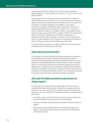 Reanimación de bebés prematuros
270
un detector de dióxido de carbono (CO2), se notan sonidos respiratorios
bilaterales iguales y se sujeta el tubo con la marca de 7 cm que se observa sobre
el labio del bebé.
Se administra VPP con suavidad y de manera intermitente, con oxígeno al
40%, a alrededor de 20 cm de H2O. A los 3 o 4 minutos de nacido, el oxímetro
registra una frecuencia cardíaca de más de 100 lpm y una Spo2 en torno a 70 y
en aumento. Los sonidos respiratorios son audibles, y hay un ligero
movimiento en el pecho. A medida que sigue aumentando la saturación, se
disminuye gradualmente la concentración de oxígeno. A los 5 minutos de
nacido, la frecuencia cardíaca es de 150 lpm y la Spo2 es de alrededor de 85%,
mientras se sigue administrando VPP con oxígeno al 30%. A los 10 minutos de
edad, se le administra surfactante a través del tubo endotraqueal, y se
disminuye la presión positiva mientras se mantiene una suave elevación del
pecho con cada respiración. A los 15 minutos, la concentración de oxígeno se
redujo al 25% para mantener la Spo2 del bebé entre 85% y 95%.
Se muestra el bebé a sus padres y se le lleva a la sala de recién nacidos en una
incubadora para traslados mientras recibe VPP.
¿Qué abarcará esta lección?
En las primeras 7 lecciones, aprendió un enfoque sistemático para reanimar a
un bebé después del nacimiento. Cuando el nacimiento ocurre antes de
término, hay desafíos adicionales que hacen más difícil la transición a la vida
extrauterina. La probabilidad de que un bebé prematuro necesite ayuda para
realizar esta transición aumenta en cuanto aumenta el grado de prematurez.
Algunas de las complicaciones de la prematurez se pueden prevenir mediante
la forma en que manejen estos primeros minutos de transición. Esta lección se
concentra en los problemas adicionales asociados con el nacimiento prematuro
y las acciones que puede llevar a cabo para prevenirlos o manejarlos.
¿Por qué los bebés prematuros presentan un
riesgo mayor?
Los bebés que nacen antes de término corren riesgo de sufrir una serie de
complicaciones después del nacimiento. Algunas de las complicaciones de la
prematurez son consecuencia de los factores que produjeron un nacimiento
prematuro; otras son un reflejo de la inmadurez anatómica y fisiológica relativa
de los bebés.
• La piel fina, la gran superficie de área con relación a la masa corporal y la
escasez de grasa hacen que pierdan calor con más facilidad.
• Sus tejidos inmaduros se pueden dañar más fácilmente debido al exceso de
oxígeno.
• Sus músculos torácicos débiles puede que no les permitan respirar con
eficacia, y puede que el sistema nervioso no proporcione la estimulación
adecuada para respirar.
 