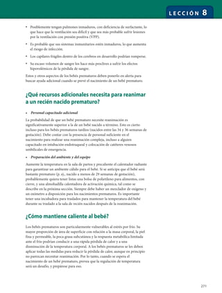 271
L E C C I Ó N 8
• Posiblemente tengan pulmones inmaduros, con deficiencia de surfactante, lo
que hace que la ventilación sea difícil y que sea más probable sufrir lesiones
por la ventilación con presión positiva (VPP).
• Es probable que sus sistemas inmunitarios estén inmaduros, lo que aumenta
el riesgo de infección.
• Los capilares frágiles dentro de los cerebros en desarrollo podrían romperse.
• Su escaso volumen de sangre los hace más proclives a sufrir los efectos
hipovolémicos de la pérdida de sangre.
Estos y otros aspectos de los bebés prematuros deben ponerlo en alerta para
buscar ayuda adicional cuando se prevé el nacimiento de un bebé prematuro.
¿Qué recursos adicionales necesita para reanimar
a un recién nacido prematuro?
• Personal capacitado adicional
La probabilidad de que un bebé prematuro necesite reanimación es
significativamente superior a la de un bebé nacido a término. Esto es cierto
incluso para los bebés prematuros tardíos (nacidos entre las 34 y 36 semanas de
gestación). Debe contar con la presencia de personal suficiente en el
nacimiento para realizar una reanimación compleja, incluso a alguien
capacitado en intubación endotraqueal y colocación de catéteres venosos
umbilicales de emergencia.
• Preparación del ambiente y del equipo
Aumente la temperatura en la sala de partos y precaliente el calentador radiante
para garantizar un ambiente cálido para el bebé. Si se anticipa que el bebé será
bastante prematuro (p. ej., nacido a menos de 29 semanas de gestación),
probablemente quiera tener listas una bolsa de polietileno para alimentos, con
cierre, y una almohadilla calentadora de activación química, tal como se
describe en la próxima sección. Siempre debe haber un mezclador de oxígeno y
un oxímetro a disposición para los nacimientos prematuros. Es importante
tener una incubadora para traslados para mantener la temperatura del bebé
durante su traslado a la sala de recién nacidos después de la reanimación.
¿Cómo mantiene caliente al bebé?
Los bebés prematuros son particularmente vulnerables al estrés por frío. Su
mayor proporción de área de superficie con relación a la masa corporal, la piel
fina y permeable, la poca grasa subcutánea y la respuesta metabólica limitada
ante el frío podrían conducir a una rápida pérdida de calor y a una
disminución de la temperatura corporal. A los bebés prematuros se les deben
aplicar todas las medidas para reducir la pérdida de calor, aunque en principio
no parezcan necesitar reanimación. Por lo tanto, cuando se espera el
nacimiento de un bebé prematuro, prevea que la regulación de temperatura
será un desafío, y prepárese para eso.
 