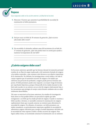 273
L E C C I Ó N 8
Repaso
(Las respuestas están en la sección anterior y al final de la lección).
1. Mencione 5 factores que aumenten la probabilidad de necesidad de
reanimación en bebés prematuros.
________________________________________
________________________________________
________________________________________
________________________________________
________________________________________
2. Está por nacer un bebé de 30 semanas de gestación. ¿Qué recursos
adicionales debe reunir?
________________________________________
________________________________________
3. Ha encendido el calentador radiante antes del nacimiento de un bebé de
27 semanas de gestación. ¿Qué más podría tener en cuenta para ayudar a
mantener la temperatura de este bebé?
________________________________________
________________________________________
________________________________________
¿Cuánto oxígeno debe usar?
En lecciones anteriores aprendió que las lesiones durante la transición perinatal
resultan de un flujo de sangre inadecuado y del suministro limitado de oxígeno
a los tejidos corporales, y que restaurar estos factores es un objetivo importante
de la reanimación. No obstante, las investigaciones a nivel celular y de todo el
cuerpo sugieren que el suministro excesivo de oxígeno a los tejidos que
sufrieron una privación de perfusión y oxígeno puede provocar lesiones aún
peores. El bebé prematuro puede estar expuesto a un mayor riesgo de lesiones
por reperfusión hiperóxica, porque el desarrollo de los tejidos durante la vida
fetal suele suceder en un entorno con un nivel de oxígeno relativamente bajo, y
los mecanismos que protegen al cuerpo contra lesiones oxidantes aún no están
totalmente desarrollados.
Tal como se mencionó en lecciones anteriores, los estudios de investigación
hasta ahora no han podido definir con precisión lo rápido que debe
reoxigenarse a un bebé que ha estado privado de oxígeno. Cuando se reanima a
bebés nacidos a término, es razonable comenzar la reanimación sin oxígeno
suplementario hasta que se pueda conectar un oxímetro para determinar la
necesidad de oxígeno. No obstante, al reanimar a un bebé prematuro con
tejidos inmaduros, es particularmente importante equilibrar la necesidad de
administrar oxígeno suficiente para corregir el estado hipoxémico del bebé con
la necesidad de evitar exponer al bebé a niveles excesivos de oxígeno. Para
lograr ambas metas, se recomienda comenzar la reanimación con un oxímetro
Re
(La
 
