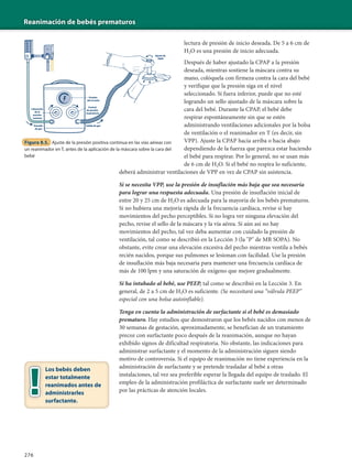 Reanimación de bebés prematuros
276
lectura de presión de inicio deseada. De 5 a 6 cm de
H2O es una presión de inicio adecuada.
Después de haber ajustado la CPAP a la presión
deseada, mientras sostiene la máscara contra su
mano, colóquela con firmeza contra la cara del bebé
y verifique que la presión siga en el nivel
seleccionado. Si fuera inferior, puede que no esté
logrando un sello ajustado de la máscara sobre la
cara del bebé. Durante la CPAP, el bebé debe
respirar espontáneamente sin que se estén
administrando ventilaciones adicionales por la bolsa
de ventilación o el reanimador en T (es decir, sin
VPP). Ajuste la CPAP hacia arriba o hacia abajo
dependiendo de la fuerza que parezca estar haciendo
el bebé para respirar. Por lo general, no se usan más
de 6 cm de H2O. Si el bebé no respira lo suficiente,
deberá administrar ventilaciones de VPP en vez de CPAP sin asistencia.
Si se necesita VPP, use la presión de insuflación más baja que sea necesaria
para lograr una respuesta adecuada. Una presión de insuflación inicial de
entre 20 y 25 cm de H2O es adecuada para la mayoría de los bebés prematuros.
Si no hubiera una mejoría rápida de la frecuencia cardíaca, revise si hay
movimientos del pecho perceptibles. Si no logra ver ninguna elevación del
pecho, revise el sello de la máscara y la vía aérea. Si aún así no hay
movimientos del pecho, tal vez deba aumentar con cuidado la presión de
ventilación, tal como se describió en la Lección 3 (la "P" de MR SOPA). No
obstante, evite crear una elevación excesiva del pecho mientras ventila a bebés
recién nacidos, porque sus pulmones se lesionan con facilidad. Use la presión
de insuflación más baja necesaria para mantener una frecuencia cardíaca de
más de 100 lpm y una saturación de oxígeno que mejore gradualmente.
Si ha intubado al bebé, use PEEP, tal como se describió en la Lección 3. En
general, de 2 a 5 cm de H2O es suficiente. (Se necesitará una “válvula PEEP”
especial con una bolsa autoinflable).
Tenga en cuenta la administración de surfactante si el bebé es demasiado
prematuro. Hay estudios que demostraron que los bebés nacidos con menos de
30 semanas de gestación, aproximadamente, se benefician de un tratamiento
precoz con surfactante poco después de la reanimación, aunque no hayan
exhibido signos de dificultad respiratoria. No obstante, las indicaciones para
administrar surfactante y el momento de la administración siguen siendo
motivo de controversia. Si el equipo de reanimación no tiene experiencia en la
administración de surfactante y se pretende trasladar al bebé a otras
instalaciones, tal vez sea preferible esperar la llegada del equipo de traslado. El
empleo de la administración profiláctica de surfactante suele ser determinado
por las prácticas de atención locales.
Salida de gasEntrada
de gas
Control
de presión
inspiratoria
Liberación
de la
presión
máxima
Presión
del circuito
Ajuste de
PEEP
Figura 8.5. Ajuste de la presión positiva continua en las vías aéreas con
un reanimador en T, antes de la aplicación de la máscara sobre la cara del
bebé
Los bebés deben
estar totalmente
reanimados antes de
administrarles
surfactante.
 