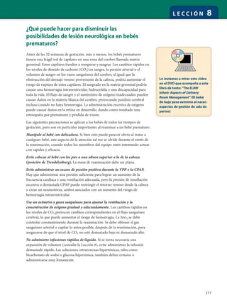 277
L E C C I Ó N 8
¿Qué puede hacer para disminuir las
posibilidades de lesión neurológica en bebés
prematuros?
Antes de las 32 semanas de gestación, más o menos, los bebés prematuros
tienen una frágil red de capilares en una zona del cerebro llamada matriz
germinal. Estos capilares tienden a romperse y sangrar. Los cambios rápidos en
los niveles de dióxido de carbono (CO2) en sangre, la presión arterial o el
volumen de sangre en los vasos sanguíneos del cerebro, al igual que la
obstrucción del drenaje venoso proveniente de la cabeza, podría aumentar el
riesgo de ruptura de estos capilares. El sangrado en la matriz germinal podría
causar una hemorragia intraventricular, hidrocefalia y una discapacidad para
toda la vida. El flujo de sangre y el suministro de oxígeno inadecuados pueden
causar daños en la materia blanca del cerebro, provocando parálisis cerebral
incluso cuando no haya hemorragia. La administración excesiva de oxígeno
puede causar daños en la retina en desarrollo, dando como resultado una
retinopatía por prematurez y pérdida de visión.
Las siguientes precauciones se aplican a los bebés de todos los tiempos de
gestación, pero son en particular importantes al reanimar a un bebé prematuro:
Manipule al bebé con delicadeza. Si bien esto puede parecer obvio al tratar a
cualquier bebé, este aspecto de la atención tal vez se olvide durante el estrés de
la reanimación, cuando todos los miembros del equipo estén intentando actuar
con rapidez y eficacia.
Evite colocar al bebé con los pies a una altura superior a la de la cabeza
(posición de Trendelenburg). La mesa de reanimación debe ser plana.
Evite administrar un exceso de presión positiva durante la VPP o la CPAP.
Hay que administrar una presión suficiente para lograr un aumento de la
frecuencia cardíaca y una ventilación adecuada, pero la presión de insuflación
excesiva o demasiada CPAP puede restringir el retorno venoso desde la cabeza
o crear un neumotórax, ambos asociados con un aumento del riesgo de
hemorragia intraventricular.
Use un oxímetro y gases sanguíneos para ajustar la ventilación y la
concentración de oxígeno gradual y adecuadamente. Los cambios rápidos en
los niveles de CO2 provocan cambios correspondientes en el flujo sanguíneo
cerebral, lo que puede aumentar el riesgo de hemorragia. La Spo2 se debe
controlar constantemente durante la reanimación. Se debe obtener el gas
sanguíneo arterial o capilar lo antes posible, después de la reanimación, para
asegurarse de que el nivel de CO2 no esté demasiado bajo ni demasiado alto.
No administre infusiones rápidas de líquido. Si se torna necesaria una
expansión de volumen (consulte la Lección 6), evite administrar la infusión
demasiado rápido. Las soluciones intravenosas hipertónicas, tales como
bicarbonato de sodio o glucosa hipertónica, también deben evitarse o
administrarse muy lentamente.
Lo instamos a mirar este video
en el DVD que acompaña a este
libro de texto: "The ELBW
Infant: Aspects of Delivery
Room Management" (El bebé
de bajo peso extremo al nacer:
aspectos de gestión de sala de
partos)
 