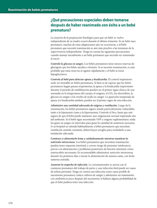 Reanimación de bebés prematuros
278
¿Qué precauciones especiales deben tomarse
después de haber reanimado con éxito a un bebé
prematuro?
La mayoría de la preparación fisiológica para que un bebé se vuelva
independiente de su madre ocurre durante el último trimestre. Si un bebé nace
prematuro, muchas de estas adaptaciones aún no ocurrieron, y el bebé
prematuro que necesitó reanimación es aún más proclive a las tensiones de la
supervivencia independiente. Tenga en cuenta las siguientes precauciones
cuando maneje inicialmente a un bebé prematuro que necesitó ser reanimado
al nacer:
Controle la glucosa en sangre. Los bebés prematuros tiene menos reservas de
glucógeno que los bebés nacidos a término. Si se necesita reanimación, es más
probable que estas reservas se agoten rápidamente y el bebé se torne
hipoglucémico.
Controle al bebé para detectar apnea y bradicardia. El control respiratorio
suele ser inestable en bebés prematuros. Si bien es de esperar que los bebés
prematuros hagan pausas respiratorias, la apnea y la bradicardia importantes
durante el período de estabilización pueden ser el primer signo clínico de una
anomalía en la temperatura del cuerpo, el oxígeno, el CO2, los electrolitos, la
glucosa en sangre o los niveles de ácido en sangre. La aparición inesperada de
apnea y/o bradicardia también pueden ser el primer signo de una infección.
Administre una cantidad adecuada de oxígeno y ventilación. Luego de la
reanimación, los bebés prematuros siguen siendo particularmente vulnerables
tanto a la hipoxemia como a la hiperoxemia. Controle el Spo2 hasta que esté
seguro de que el bebé puede mantener una oxigenación normal respirando aire
del ambiente. Si el bebé sigue necesitando VPP u oxígeno suplementario, mida
los gases en sangre en intervalos para guiar la cantidad de asistencia necesaria.
Si su hospital no atiende habitualmente a bebés prematuros que necesitan
ventilación asistida constante, deberá hacer arreglos para trasladarlo a una
instalación adecuada.
Comience a alimentarlo lenta y cuidadosamente mientras mantiene la
nutrición intravenosa. Los bebés prematuros que necesitan reanimación
pueden tener isquemia intestinal, y corren riesgo de presentar intolerancia
precoz a la alimentación y problemas posteriores de función intestinal, como
enterocolitis necrosante. Es recomendable administrar nutrición intravenosa
durante los primeros días e iniciar la alimentación de manera cauta, con leche
materna extraída.
Aumente la sospecha de infección. La corioamnionitis se asocia con el
comienzo prematuro del trabajo de parto, y una infección fetal puede ser causa
de asfixia perinatal. Tenga en cuenta una infección como causa posible de
nacimiento prematuro; realice cultivos de sangre y administre un tratamiento
con antibióticos poco después del nacimiento si hubiera alguna probabilidad de
que el bebé pudiera tener una infección.
 