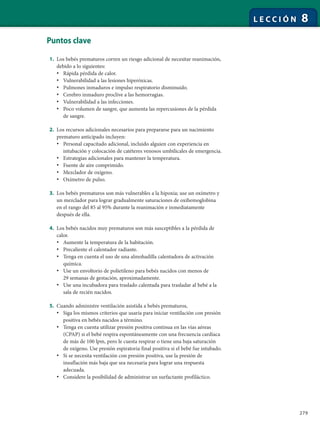 279
L E C C I Ó N 8
Puntos clave
1. Los bebés prematuros corren un riesgo adicional de necesitar reanimación,
debido a lo siguientes:
• Rápida pérdida de calor.
• Vulnerabilidad a las lesiones hiperóxicas.
• Pulmones inmaduros e impulso respiratorio disminuido.
• Cerebro inmaduro proclive a las hemorragias.
• Vulnerabilidad a las infecciones.
• Poco volumen de sangre, que aumenta las repercusiones de la pérdida
de sangre.
2. Los recursos adicionales necesarios para prepararse para un nacimiento
prematuro anticipado incluyen:
• Personal capacitado adicional, incluido alguien con experiencia en
intubación y colocación de catéteres venosos umbilicales de emergencia.
• Estrategias adicionales para mantener la temperatura.
• Fuente de aire comprimido.
• Mezclador de oxígeno.
• Oxímetro de pulso.
3. Los bebés prematuros son más vulnerables a la hipoxia; use un oxímetro y
un mezclador para lograr gradualmente saturaciones de oxihemoglobina
en el rango del 85 al 95% durante la reanimación e inmediatamente
después de ella.
4. Los bebés nacidos muy prematuros son más susceptibles a la pérdida de
calor.
• Aumente la temperatura de la habitación.
• Precaliente el calentador radiante.
• Tenga en cuenta el uso de una almohadilla calentadora de activación
química.
• Use un envoltorio de polietileno para bebés nacidos con menos de
29 semanas de gestación, aproximadamente.
• Use una incubadora para traslado calentada para trasladar al bebé a la
sala de recién nacidos.
5. Cuando administre ventilación asistida a bebés prematuros,
• Siga los mismos criterios que usaría para iniciar ventilación con presión
positiva en bebés nacidos a término.
• Tenga en cuenta utilizar presión positiva continua en las vías aéreas
(CPAP) si el bebé respira espontáneamente con una frecuencia cardíaca
de más de 100 lpm, pero le cuesta respirar o tiene una baja saturación
de oxígeno. Use presión espiratoria final positiva si el bebé fue intubado.
• Si se necesita ventilación con presión positiva, use la presión de
insuflación más baja que sea necesaria para lograr una respuesta
adecuada.
• Considere la posibilidad de administrar un surfactante profiláctico.
 