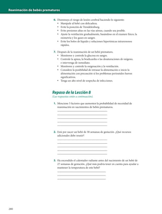 Reanimación de bebés prematuros
280
6. Disminuya el riesgo de lesión cerebral haciendo lo siguiente:
• Manipule al bebé con delicadeza.
• Evite la posición de Trendelenburg.
• Evite presiones altas en las vías aéreas, cuando sea posible.
• Ajuste la ventilación gradualmente, basándose en el examen físico, la
oximetría y los gases en sangre.
• Evite los bolos de líquido y soluciones hipertónicas intravenosos
rápidos.
7. Después de la reanimación de un bebé prematuro,
• Monitoree y controle la glucosa en sangre.
• Controle la apnea, la bradicardia o las desaturaciones de oxígeno,
e intervenga de inmediato.
• Monitoree y controle la oxigenación y la ventilación.
• Considere la posibilidad de retrasar la alimentación o inicie la
alimentación con precaución si los problemas perinatales fueron
significativos.
• Tenga un alto nivel de sospecha de infecciones.
Repaso de la Lección 8
(Las respuestas están a continuación).
1. Mencione 5 factores que aumenten la probabilidad de necesidad de
reanimación en nacimientos de bebés prematuros.
____________________________________
____________________________________
____________________________________
____________________________________
____________________________________
2. Está por nacer un bebé de 30 semanas de gestación. ¿Qué recursos
adicionales debe reunir?
____________________________________
____________________________________
____________________________________
____________________________________
____________________________________
3. Ha encendido el calentador radiante antes del nacimiento de un bebé de
27 semanas de gestación. ¿Qué más podría tener en cuenta para ayudar a
mantener la temperatura de este bebé?
___________________________________
___________________________________
___________________________________
 