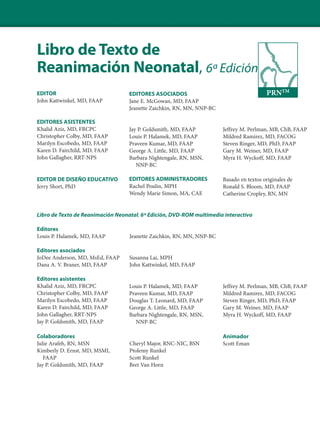 Libro de Texto de
Reanimación Neonatal, 6ª Edición
EDITOR
John Kattwinkel, MD, FAAP
EDITORES ASISTENTES
Khalid Aziz, MD, FRCPC
Christopher Colby, MD, FAAP
Marilyn Escobedo, MD, FAAP
Karen D. Fairchild, MD, FAAP
John Gallagher, RRT-NPS
EDITOR DE DISEÑO EDUCATIVO
Jerry Short, PhD
Libro de Texto de Reanimación Neonatal, 6ª Edición, DVD-ROM multimedia interactivo
Editores
Louis P. Halamek, MD, FAAP Jeanette Zaichkin, RN, MN, NNP-BC
Editores asociados
JoDee Anderson, MD, MsEd, FAAP Susanna Lai, MPH
Dana A. V. Braner, MD, FAAP John Kattwinkel, MD, FAAP
Editores asistentes
Khalid Aziz, MD, FRCPC
Christopher Colby, MD, FAAP
Marilyn Escobedo, MD, FAAP
Karen D. Fairchild, MD, FAAP
John Gallagher, RRT-NPS
Jay P. Goldsmith, MD, FAAP
Colaboradores
Julie Arafeh, RN, MSN Cheryl Major, RNC-NIC, BSN
Kimberly D. Ernst, MD, MSMI, Ptolemy Runkel
FAAP Scott Runkel
Jay P. Goldsmith, MD, FAAP Bret Van Horn
Jeffrey M. Perlman, MB, ChB, FAAP
Mildred Ramirez, MD, FACOG
Steven Ringer, MD, PhD, FAAP
Gary M. Weiner, MD, FAAP
Myra H. Wyckoff, MD, FAAP
PRNTM
EDITORES ASOCIADOS
Jane E. McGowan, MD, FAAP
Jeanette Zaichkin, RN, MN, NNP-BC
Jay P. Goldsmith, MD, FAAP
Louis P. Halamek, MD, FAAP
Praveen Kumar, MD, FAAP
George A. Little, MD, FAAP
Barbara Nightengale, RN, MSN,
NNP-BC
EDITORES ADMINISTRADORES
Rachel Poulin, MPH
Wendy Marie Simon, MA, CAE
Basado en textos originales de
Ronald S. Bloom, MD, FAAP
Catherine Cropley, RN, MN
Louis P. Halamek, MD, FAAP
Praveen Kumar, MD, FAAP
Douglas T. Leonard, MD, FAAP
George A. Little, MD, FAAP
Barbara Nightengale, RN, MSN,
NNP-BC
Jeffrey M. Perlman, MB, ChB, FAAP
Mildred Ramirez, MD, FACOG
Steven Ringer, MD, PhD, FAAP
Gary M. Weiner, MD, FAAP
Myra H. Wyckoff, MD, FAAP
Animador
Scott Eman
 