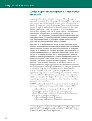 Ética y Cuidados al Final de la Vida
286
¿Qué principios éticos se aplican a la reanimación
nenonatal?
Los principios éticos de la reanimación neonatal no difieren de los que se
siguen en la reanimación de un niño más grande o de un adulto. Los principios
éticos comunes que se aplican a toda la atención médica incluyen respetar los
derechos de una persona a tomar decisiones que afectan su vida (autonomía),
proceder de modo tal que beneficie a los demás (beneficencia), evitar causar
daño (no maleficencia) y tratar a las personas en forma honesta y justa
(justicia). Estos principios son la base de por qué pedimos a los pacientes su
consentimiento informado antes de proceder con el tratamiento. Las
excepciones a esta regla incluyen emergencias médicas que amenazan la vida y
situaciones en las que los pacientes carecen de la competencia necesaria para
tomar sus propias decisiones. La reanimación neonatal es un tratamiento
médico que suele ser complicado por ambas excepciones.
A diferencia de los adultos, los recién nacidos no pueden tomar sus propias
decisiones ni pueden expresar sus deseos. Es preciso identificar un responsable
sustituto de toma de decisiones que asuma la responsabilidad de proteger los
intereses del recién nacido. Por lo general, se considera que son los padres los
mejores responsables sustitutos de toma de decisiones para sus propios bebés.
Para que los padres puedan cumplir este rol con responsabilidad, necesitan
información relevante, precisa y honesta sobre los riesgos y beneficios de cada
opción de tratamiento. Además, deben contar con el tiempo adecuado para
considerar a conciencia cada opción, hacer más preguntas y buscar otras
opiniones. Lamentablemente, la necesidad de reanimación suele ser una
emergencia imprevista, con pocas posibilidades de obtener un consentimiento
plenamente informado antes de proceder. Incluso cuando tenga la oportunidad
de reunirse con los padres, la incertidumbre respecto al alcance de las
anomalías congénitas, la edad real de gestación, las probabilidades de
supervivencia y el potencial de discapacidades graves podría tornar difícil para
los padres decidir antes del nacimiento respecto a lo que sea mejor para su
bebé. En casos excepcionales, el equipo de atención médica podría llegar a la
conclusión que una decisión tomada por uno de los padres no es razonable y
que no es lo mejor para el bebé.
El PRNTM
se adhiere a la siguiente declaración del Código de Ética Médica de
la American Medical Association (Asociación médica americana, AMA)*
:
Lo fundamental a tener en cuenta respecto a decisiones sobre el
tratamiento para mantener la vida de recién nacidos gravemente
enfermos debe ser lo que es mejor para el recién nacido. Los factores que
deben tenerse en cuenta son los siguientes:
1. Las probabilidades de éxito de la terapia
2. Los riesgos implicados con el tratamiento y sin el mismo
*American Medical Association, Council on Ethical and Judicial Affairs. Code
of Medical Ethics: Current Opinions with Annotations, ed. 2010-2011 Chicago,
IL: American Medical Association (Opinion 2.215).
 