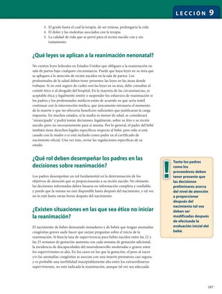 287
L E C C I Ó N 9
3. El grado hasta el cual la terapia, de ser exitosa, prolongaría la vida
4. El dolor y las molestias asociados con la terapia
5. La calidad de vida que se prevé para el recién nacido con y sin
tratamiento
¿Qué leyes se aplican a la reanimación nenonatal?
No existen leyes federales en Estados Unidos que obliguen a la reanimación en
sala de partos bajo cualquier circunstancia. Puede que haya leyes en su área que
se apliquen a la atención de recién nacidos en la sala de partos. Los
profesionales de la salud deben tener presentes las leyes en las áreas donde
trabajan. Si no está seguro de cuáles son las leyes en su área, debe consultar al
comité ético o al abogado del hospital. En la mayoría de las circunstancias, es
aceptable ética y legalmente omitir o suspender los esfuerzos de reanimación si
los padres y los profesionales médicos están de acuerdo en que sería inútil
continuar con la intervención médica, que únicamente retrasaría el momento
de la muerte o que no ofrecería beneficios suficientes que justificaran la carga
impuesta. En muchos estados, si la madre es menor de edad, se considerará
"emancipada" y podrá tomar decisiones, legalmente, sobre su feto o su recién
nacido, pero no necesariamente para sí misma. Por lo general, el padre del bebé
también tiene derechos legales específicos respecto al bebé, pero sólo si está
casado con la madre o si está incluido como padre en el certificado de
nacimiento oficial. Una vez más, revise las regulaciones específicas de su
estado.
¿Qué rol deben desempeñar los padres en las
decisiones sobre reanimación?
Los padres desempeñan un rol fundamental en la determinación de los
objetivos de atención que se proporcionarán a su recién nacido. No obstante,
las decisiones informadas deben basarse en información completa y confiable,
y puede que la misma no esté disponible hasta después del nacimiento, y tal vez
no lo esté hasta varias horas después del nacimiento.
¿Existen situaciones en las que sea ético no iniciar
la reanimación?
El nacimiento de bebés demasiado inmaduros y de bebés que tengan anomalías
congénitas graves suele hacer que surjan preguntas sobre el inicio de la
reanimación. Si bien la tasa de supervivencia para bebés nacidos entre las 22 y
las 25 semanas de gestación aumenta con cada semana de gestación adicional,
la incidencia de discapacidades del neurodesarrollo moderadas o graves entre
los supervivientes es alta. En los casos en los que la gestación, el peso al nacer
y/o las anomalías congénitas se asocian con una muerte prematura casi segura,
y es probable una morbilidad inaceptablemente alta entre los extraordinarios
supervivientes, no está indicada la reanimación, aunque tal vez sea adecuada
Tanto los padres
como los
proveedores deben
tener presente que
las decisiones
preliminares acerca
del nivel de atención
a proporcionar
después del
nacimiento tal vez
deban ser
modificadas después
de efectuada la
evaluación inicial del
bebé.
 