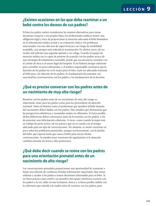 289
L E C C I Ó N 9
¿Existen ocasiones en las que deba reanimar a un
bebé contra los deseos de sus padres?
Si bien los padres suelen considerarse las mejores alternativas para tomar
decisiones respecto a sus propios hijos, los profesionales médicos tienen una
obligación legal y ética de proporcionar la atención adecuada al bebé basándose
en la información médica actual y su evaluación clínica. En problemas
relacionados con una alta tasa de supervivencia y un riesgo de morbilidad
aceptable, casi siempre está indicada la reanimación. En dichos casos, tal vez
resulte útil solicitar una segunda opinión a un colega. Cuando el equipo de
atención médica no es capaz de ponerse de acuerdo con los padres acerca de
una estrategia de tratamiento razonable, puede que sea necesario consultar con
el comité de ética o el asesor legal del hospital. Si no hubiera tiempo suficiente
para consultar recursos adicionales, y el médico responsable concluyera que la
decisión de los padres no es lo mejor para el niño, suele ser adecuado reanimar
al bebé pese a la objeción de los padres. Es fundamental documentar con
exactitud las conversaciones con los padres y los fundamentos de la decisión.
¿Qué es preciso conversar con los padres antes de
un nacimiento de muy alto riesgo?
Reunirse con los padres antes de un nacimiento de muy alto riesgo es
importante, tanto para los padres como para los proveedores de atención
neonatal. Tanto el obstetra como el profesional que atenderá al bebé después
del nacimiento deben hablar con los padres. Hay estudios que demuestran que
las perspectivas obstétricas y neonatales suelen ser diferentes. Si fuera posible,
dichas diferencias deben conversarse antes de la reunión con los padres, a fin
de presentar una información coherente. A veces, como cuando la mujer está
en trabajo de parto activo, tal vez parezca que no se cuenta con el tiempo
adecuado para ese tipo de conversaciones. No obstante, es mejor conversar un
poco sobre los problemas potenciales, aunque sea brevemente, con la familia
del bebé, que esperar hasta que nazca el bebé para iniciar dichas
conversaciones. Se pueden tener reuniones de seguimiento si la situación
cambiara durante las horas y días posteriores.
¿Qué debe decir cuando se reúne con los padres
para una orientación prenatal antes de un
nacimiento de alto riesgo?
Las conversaciones prenatales proporcionan una oportunidad de comenzar a
forjar una relación de confianza, brindar información importante, fijar metas
realistas y ayudar a los padres a tomar decisiones informadas para su bebé. Si
no fuera práctico para usted y un miembro del equipo obstétrico reunirse con
los padres a la vez, debe revisar la historia clínica y, si fuera posible, hablar con
la enfermera que atiende a la madre antes de reunirse con los padres, para
 