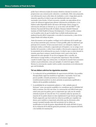 Ética y Cuidados al Final de la Vida
290
poder hacer referencia al plan de manejo obstétrico durante la reunión y así
proporcionar una comunicación coherente y coordinada. Debe estar preparado,
con información exacta sobre datos de resultados a corto y largo plazo para la
situación específica; lo ideal es que esté familiarizado tanto con datos
nacionales como locales. Si fuera necesario, consulte con especialistas de su
centro de referencia regional para obtener información actualizada o, si no
hubiera nadie disponible dentro del marco del tiempo clínico, busque la
información relevante en Internet (p. ej. en los sitios web del PRNTM
o del
Instituto Nacional del Desarrollo de Salud y Humano Infantil [National
Institute of Child Health & Human Development]). Si fuera posible, reúnase
con los padres antes de que la madre haya recibido medicamentos que
pudieran hacerle difícil comprender o recordar la conversación, y antes de las
etapas finales del trabajo de parto.
Antes de reunirse con los padres, verifique con la enfermera de la madre que
sea un buen momento para conversar. Si fuera posible, pida a la enfermera que
participe de la reunión. Si fuera necesario tener a un intérprete, emplee un
intérprete médico certificado y capacitado por el hospital, y no un amigo ni un
familiar de la paciente, y utilice frases simples y directas para asegurarse de que
la transmisión de la información sea exacta. Lo ideal es que se siente durante la
reunión, para hacer contacto visual al mismo nivel y para evitar dar la
impresión de estar apurado. El uso de un lenguaje claro y sencillo, sin
abreviaturas ni jerga médica, es de particular importancia. Deje de hablar
cuando la madre tenga una contracción, o si durante la reunión fuera necesario
realizar un procedimiento, como por ejemplo, el control de signos vitales.
Retome la conversación cuando vuelva a poder concentrarse en la información
que está brindando.
Tal vez deban cubrirse los siguientes asuntos:
• La evaluación de las probabilidades de supervivencia del bebé y las posibles
discapacidades según las estadísticas regionales y nacionales. Sea lo más
preciso posible, evitando pronósticos excesivamente negativos o
irrealísticamente positivos (es decir, presente un panorama equilibrado y
objetivo de los posibles resultados).
• La posibilidad de un tratamiento paliativo o "sólo cuidados para el
bienestar" como una opción aceptable si se considerase que la viabilidad del
bebé es mínima. No evite este tema. La conversación será difícil tanto para
usted como para los padres, pero es importante que cada uno de ustedes
entienda el punto de vista del otro. Si se comentan todas las opciones, la
mayoría de los padres dejará en claro rápidamente lo que desean que haga.
Puede asegurarles que hará todos los esfuerzos posibles por respaldar sus
deseos, pero también es importante advertirles que las decisiones sobre
manejo neonatal tomadas antes del nacimiento tal vez deban ser
modificadas en la sala de partos, dependiendo del estado del bebé al nacer,
de la evaluación de la edad de gestación postnatal y de la respuesta del bebé
a las medidas de reanimación.
 