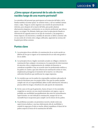 295
L E C C I Ó N 9
¿Cómo apoyar al personal de la sala de recién
nacidos luego de una muerte perinatal?
Los miembros del personal que participaron en la atención del bebé y de la
familia también necesitan apoyo. Se sentirán tristes, y tal vez también sientan
enojo y culpa. Tenga en cuenta organizar una reunión de presentación de
informes, poco después de la muerte del bebé, para poder plantear
abiertamente preguntas y sentimientos en un entorno profesional, que ofrezca
apoyo y no juzgue. No obstante, habrá que evitar la especulación basada en
información de segunda mano en ese tipo de reuniones, y las preguntas y
temas respecto a las decisiones y medidas de atención se deben comentar sólo
en una sesión de revisión entre colegas calificados, siguiendo las normas del
hospital para dichas sesiones.
Puntos clave
1. Los principios éticos referidos a la reanimación de un recién nacido no
difieren de los que se siguen en la reanimación de un niño más grande o
de un adulto.
2. Los principios éticos y legales nacionales actuales no obligan a intentar la
reanimación bajo cualquier circunstancia y la suspensión de intervenciones
de atención crítica e implementación de cuidados de bienestar se
consideran aceptables si hay un acuerdo entre los profesionales médicos y
los padres en cuanto a que más esfuerzos de reanimación serían en vano,
simplemente postergarían el momento de la muerte o no ofrecerían
suficientes beneficios que justificaran las cargas impuestas.
3. Se considera que son los padres los responsables sustitutos adecuados de
toma de decisiones para sus propios bebés. Para que los padres puedan
cumplir este rol con responsabilidad, deben recibir información relevante y
precisa sobre los riesgos y beneficios de cada opción de tratamiento.
4. En los casos en los que la gestación, el peso al nacer y/o las anomalías
congénitas se asocien con una muerte prematura casi segura, o que es
probable una morbilidad inaceptablemente alta entre los extraordinarios
supervivientes, no está indicada la reanimación, aunque tal vez sea
razonable hacer excepciones para cumplir con los deseos de los padres.
5. En problemas asociados con pronóstico incierto, donde existe una
supervivencia dudosa y una tasa relativamente alta de morbilidad, y
cuando la carga para el niño es mucha, deberá respaldarse el deseo de los
padres respecto al inicio de la reanimación del bebé.
 