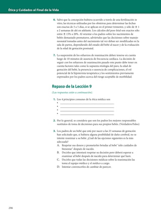 Ética y Cuidados al Final de la Vida
296
6. Salvo que la concepción hubiera ocurrido a través de una fertilización in
vitro, las técnicas utilizadas por los obstetras para determinar las fechas
son exactas de 3 a 5 días, si se aplican en el primer trimestre, y sólo de Ϯ 1
a 2 semanas de ahí en adelante. Los cálculos del peso fetal son exactos sólo
entre Ϯ 15% a 20%. Al orientar a los padres sobre los nacimientos de
bebés demasiado prematuros, adviértales que las decisiones sobre manejo
neonatal tomadas antes del nacimiento tal vez deban ser modificadas en la
sala de partos, dependiendo del estado del bebé al nacer y de la evaluación
de la edad de gestación postnatal.
7. La suspensión de los esfuerzos de reanimación deben tenerse en cuenta
luego de 10 minutos de ausencia de frecuencia cardíaca. La decisión de
seguir con los esfuerzos de reanimación pasado este punto debe tener en
cuenta factores tales como la supuesta etiología del paro, la edad de
gestación del bebé, la presencia o ausencia de complicaciones, el rol
potencial de la hipotermia terapéutica y los sentimientos previamente
expresados por los padres acerca del riesgo aceptable de morbilidad.
Repaso de la Lección 9
(Las respuestas están a continuación).
1. Los 4 principios comunes de la ética médica son
• _______________________________________
• _______________________________________
• _______________________________________
• _______________________________________
2. Por lo general, se considera que son los padres los mejores responsables
sustitutos de toma de decisiones para sus propios bebés. (Verdadero/Falso)
3. Los padres de un bebé que está por nacer a las 23 semanas de gestación
han solicitado que, si hubiera alguna posibilidad de daño cerebral, no se
intente reanimar a su bebé. ¿Cuál de las opciones siguientes es la más
adecuada?
A. Respetar sus deseos y prometerles brindar al bebé "sólo cuidados de
bienestar" después de nacido.
B. Decirles que intentará respetar su decisión pero deberá esperar a
examinar al bebé después de nacido para determinar qué hará.
C. Decirles que todas las decisiones médicas sobre la reanimación las
toma el equipo médico y el médico a cargo.
D. Intentar convencerlos de cambiar de parecer.
 