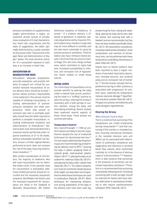 308
pressure ventilation or supplementary
oxygen administration is begun, as-
sessment should consist of simulta-
neous evaluation of 3 vital characteris-
tics: heart rate, respirations, and the
state of oxygenation, the latter opti-
mally determined by a pulse oximeter
as discussed under “Assessment of Ox-
ygen Need and Administration of Oxy-
gen” below. The most sensitive indica-
tor of a successful response to each
step is an increase in heart rate.
ANTICIPATION OF
RESUSCITATION NEED
Anticipation, adequate preparation,
accurate evaluation, and prompt initi-
ation of support are critical for suc-
cessful neonatal resuscitation. At ev-
ery delivery there should be at least 1
person whose primary responsibility
is the newly born. This person must be
capable of initiating resuscitation, in-
cluding administration of positive-
pressure ventilation and chest com-
pressions. Either that person or
someone else who is promptly avail-
able should have the skills required to
perform a complete resuscitation, in-
cluding endotracheal intubation and
administration of medications.6 Sev-
eral studies have demonstrated that a
cesarean section performed under re-
gional anesthesia at 37 to 39 weeks,
without antenatally identiﬁed risk fac-
tors, versus a similar vaginal delivery
performed at term, does not increase
the risk of the baby requiring endotra-
cheal intubation.7–10
With careful consideration of risk fac-
tors, the majority of newborns who
will need resuscitation can be identi-
ﬁed before birth. If the possible need
for resuscitation is anticipated, addi-
tional skilled personnel should be re-
cruited and the necessary equipment
prepared. Identiﬁable risk factors and
the necessary equipment for resusci-
tation are listed in the Textbook of
Neonatal Resuscitation, 6th Edition
(American Academy of Pediatrics, in
press).11 If a preterm delivery (Ͻ37
weeks of gestation) is expected, spe-
cial preparations will be required. Pre-
term babies have immature lungs that
may be more difﬁcult to ventilate and
are also more vulnerable to injury by
positive-pressure ventilation. Preterm
babies also have immature blood ves-
sels in the brain that are prone to hem-
orrhage; thin skin and a large surface
area, which contribute to rapid heat
loss; increased susceptibility to infec-
tion; and increased risk of hypovole-
mic shock related to small blood
volume.
INITIAL STEPS
The initial steps of resuscitation are to
provide warmth by placing the baby
under a radiant heat source, position-
ing the head in a “snifﬁng” position to
open the airway, clearing the airway if
necessary with a bulb syringe or suc-
tion catheter, drying the baby, and
stimulating breathing. Recent studies
have examined several aspects of
these initial steps. These studies are
summarized below.
Temperature Control
Very low-birth-weight (Ͻ1500 g) pre-
term babies are likely to become hypo-
thermic despite the use of traditional
techniques for decreasing heat loss.12
Forthisreasonadditionalwarmingtech-
niquesarerecommended(eg,prewarm-
ing the delivery room to 26°C,13 covering
the baby in plastic wrapping (food or
medical grade, heat-resistant plastic)
(ClassI,LOEA14,15),placingthebabyonan
exothermic mattress (Class IIb, LOE B16),
and placing the baby under radiant heat
(Class IIb, LOE C17). The infant’s tempera-
ture must be monitored closely because
of the slight, but described risk of hyper-
thermiawhenthesetechniquesareused
in combination (Class IIb, LOE B16). Other
techniques for maintaining tempera-
ture during stabilization of the baby in
the delivery room have been used (eg,
prewarming the linen, drying and swad-
dling, placing the baby skin-to-skin with
the mother and covering both with a
blanket)andarerecommended,butthey
have not been studied speciﬁcally (Class
IIb, LOE C). All resuscitation procedures,
including endotracheal intubation, chest
compression, and insertion of intrave-
nous lines, can be performed with these
temperature-controllinginterventionsin
place (Class IIb, LOE C).
Infants born to febrile mothers have
been reported to have a higher inci-
dence of perinatal respiratory depres-
sion, neonatal seizures, and cerebral
palsy and an increased risk of mortal-
ity.18,19 Animal studies indicate that hy-
perthermia during or after ischemia is
associated with progression of cere-
bral injury. Lowering the temperature
reduces neuronal damage.20 Hyperther-
mia should be avoided (Class IIb, LOE C).
Thegoalistoachievenormothermiaand
avoid iatrogenic hyperthermia.
Clearing the Airway
When Amniotic Fluid Is Clear
There is evidence that suctioning of the
nasopharynx can create bradycardia
during resuscitation21,22 and that suc-
tioning of the trachea in intubated ba-
bies receiving mechanical ventilation
in the neonatal intensive care unit
(NICU) can be associated with deterio-
ration of pulmonary compliance and
oxygenation and reduction in cerebral
blood ﬂow velocity when performed
routinely (ie, in the absence of obvious
nasal or oral secretions).23,24 However,
there is also evidence that suctioning
in the presence of secretions can de-
crease respiratory resistance.25 There-
fore it is recommended that suctioning
immediately following birth (including
suctioning with a bulb syringe) should
be reserved for babies who have obvi-
ous obstruction to spontaneous breath-
ing or who require positive-pressure
ventilation (PPV) (Class IIb, LOE C).
e1402 FROM THE AMERICAN ACADEMY OF PEDIATRICS
by on November 19, 2010www.pediatrics.orgDownloaded from
 