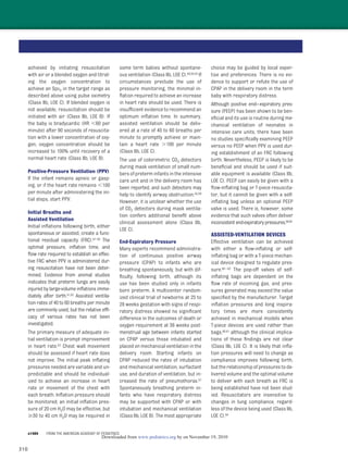 310
achieved by initiating resuscitation
with air or a blended oxygen and titrat-
ing the oxygen concentration to
achieve an SpO2 in the target range as
described above using pulse oximetry
(Class IIb, LOE C). If blended oxygen is
not available, resuscitation should be
initiated with air (Class IIb, LOE B). If
the baby is bradycardic (HR Ͻ60 per
minute) after 90 seconds of resuscita-
tion with a lower concentration of oxy-
gen, oxygen concentration should be
increased to 100% until recovery of a
normal heart rate (Class IIb, LOE B).
Positive-Pressure Ventilation (PPV)
If the infant remains apneic or gasp-
ing, or if the heart rate remains Ͻ100
per minute after administering the ini-
tial steps, start PPV.
Initial Breaths and
Assisted Ventilation
Initial inﬂations following birth, either
spontaneous or assisted, create a func-
tional residual capacity (FRC).47–50 The
optimal pressure, inﬂation time, and
ﬂow rate required to establish an effec-
tive FRC when PPV is administered dur-
ing resuscitation have not been deter-
mined. Evidence from animal studies
indicates that preterm lungs are easily
injured by large-volume inﬂations imme-
diately after birth.51,52 Assisted ventila-
tion rates of 40 to 60 breaths per minute
are commonly used, but the relative efﬁ-
cacy of various rates has not been
investigated.
The primary measure of adequate ini-
tial ventilation is prompt improvement
in heart rate.53 Chest wall movement
should be assessed if heart rate does
not improve. The initial peak inﬂating
pressures needed are variable and un-
predictable and should be individual-
ized to achieve an increase in heart
rate or movement of the chest with
each breath. Inﬂation pressure should
be monitored; an initial inﬂation pres-
sure of 20 cm H2O may be effective, but
Ն30 to 40 cm H2O may be required in
some term babies without spontane-
ous ventilation (Class IIb, LOE C).48,50,54 If
circumstances preclude the use of
pressure monitoring, the minimal in-
ﬂation required to achieve an increase
in heart rate should be used. There is
insufﬁcient evidence to recommend an
optimum inﬂation time. In summary,
assisted ventilation should be deliv-
ered at a rate of 40 to 60 breaths per
minute to promptly achieve or main-
tain a heart rate Ͼ100 per minute
(Class IIb, LOE C).
The use of colorimetric CO2 detectors
during mask ventilation of small num-
bers of preterm infants in the intensive
care unit and in the delivery room has
been reported, and such detectors may
help to identify airway obstruction.55,56
However, it is unclear whether the use
of CO2 detectors during mask ventila-
tion confers additional beneﬁt above
clinical assessment alone (Class IIb,
LOE C).
End-Expiratory Pressure
Many experts recommend administra-
tion of continuous positive airway
pressure (CPAP) to infants who are
breathing spontaneously, but with dif-
ﬁculty, following birth, although its
use has been studied only in infants
born preterm. A multicenter random-
ized clinical trial of newborns at 25 to
28 weeks gestation with signs of respi-
ratory distress showed no signiﬁcant
difference in the outcomes of death or
oxygen requirement at 36 weeks post-
menstrual age between infants started
on CPAP versus those intubated and
placed on mechanical ventilation in the
delivery room. Starting infants on
CPAP reduced the rates of intubation
and mechanical ventilation, surfactant
use, and duration of ventilation, but in-
creased the rate of pneumothorax.57
Spontaneously breathing preterm in-
fants who have respiratory distress
may be supported with CPAP or with
intubation and mechanical ventilation
(Class IIb, LOE B). The most appropriate
choice may be guided by local exper-
tise and preferences. There is no evi-
dence to support or refute the use of
CPAP in the delivery room in the term
baby with respiratory distress.
Although positive end–expiratory pres-
sure (PEEP) has been shown to be ben-
eﬁcial and its use is routine during me-
chanical ventilation of neonates in
intensive care units, there have been
no studies speciﬁcally examining PEEP
versus no PEEP when PPV is used dur-
ing establishment of an FRC following
birth. Nevertheless, PEEP is likely to be
beneﬁcial and should be used if suit-
able equipment is available (Class IIb,
LOE C). PEEP can easily be given with a
ﬂow-inﬂating bag or T-piece resuscita-
tor, but it cannot be given with a self-
inﬂating bag unless an optional PEEP
valve is used. There is, however, some
evidence that such valves often deliver
inconsistent end-expiratory pressures.58,59
ASSISTED-VENTILATION DEVICES
Effective ventilation can be achieved
with either a ﬂow-inﬂating or self-
inﬂating bag or with a T-piece mechan-
ical device designed to regulate pres-
sure.60–63 The pop-off valves of self-
inﬂating bags are dependent on the
ﬂow rate of incoming gas, and pres-
sures generated may exceed the value
speciﬁed by the manufacturer. Target
inﬂation pressures and long inspira-
tory times are more consistently
achieved in mechanical models when
T-piece devices are used rather than
bags,60,61 although the clinical implica-
tions of these ﬁndings are not clear
(Class IIb, LOE C). It is likely that inﬂa-
tion pressures will need to change as
compliance improves following birth,
but the relationship of pressures to de-
livered volume and the optimal volume
to deliver with each breath as FRC is
being established have not been stud-
ied. Resuscitators are insensitive to
changes in lung compliance, regard-
less of the device being used (Class IIb,
LOE C).64
e1404 FROM THE AMERICAN ACADEMY OF PEDIATRICS
by on November 19, 2010www.pediatrics.orgDownloaded from
 