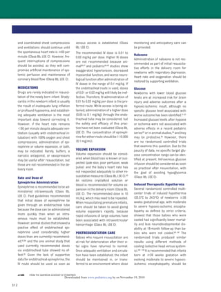 312
and coordinated chest compressions
and ventilations should continue until
the spontaneous heart rate is Ն60 per
minute (Class IIb, LOE C). However, fre-
quent interruptions of compressions
should be avoided, as they will com-
promise artiﬁcial maintenance of sys-
temic perfusion and maintenance of
coronary blood ﬂow (Class IIb, LOE C).
MEDICATIONS
Drugs are rarely indicated in resusci-
tation of the newly born infant. Brady-
cardia in the newborn infant is usually
the result of inadequate lung inﬂation
or profound hypoxemia, and establish-
ing adequate ventilation is the most
important step toward correcting it.
However, if the heart rate remains
Ͻ60 per minute despite adequate ven-
tilation (usually with endotracheal in-
tubation) with 100% oxygen and chest
compressions, administration of epi-
nephrine or volume expansion, or both,
may be indicated. Rarely, buffers, a
narcotic antagonist, or vasopressors
may be useful after resuscitation, but
these are not recommended in the de-
livery room.
Rate and Dose of
Epinephrine Administration
Epinephrine is recommended to be ad-
ministered intravenously (Class IIb,
LOE C). Past guidelines recommended
that initial doses of epinephrine be
given through an endotracheal tube
because the dose can be administered
more quickly than when an intra-
venous route must be established.
However, animal studies that showed a
positive effect of endotracheal epi-
nephrine used considerably higher
doses than are currently recommend-
ed,83,84 and the one animal study that
used currently recommended doses
via endotracheal tube showed no ef-
fect.85 Given the lack of supportive
data for endotracheal epinephrine, the
IV route should be used as soon as
venous access is established (Class
IIb, LOE C).
The recommended IV dose is 0.01 to
0.03 mg/kg per dose. Higher IV doses
are not recommended because ani-
mal86,87 and pediatric88,89 studies show
exaggerated hypertension, decreased
myocardial function, and worse neuro-
logical function after administration of
IV doses in the range of 0.1 mg/kg. If
the endotracheal route is used, doses
of 0.01 or 0.03 mg/kg will likely be inef-
fective. Therefore, IV administration of
0.01 to 0.03 mg/kg per dose is the pre-
ferred route. While access is being ob-
tained, administration of a higher dose
(0.05 to 0.1 mg/kg) through the endo-
tracheal tube may be considered, but
the safety and efﬁcacy of this prac-
tice have not been evaluated (Class IIb,
LOE C). The concentration of epineph-
rine for either route should be 1:10,000
(0.1 mg/mL).
VOLUME EXPANSION
Volume expansion should be consid-
ered when blood loss is known or sus-
pected (pale skin, poor perfusion, weak
pulse) and the baby’s heart rate has
not responded adequately to other re-
suscitative measures (Class IIb, LOE C).90
An isotonic crystalloid solution or
blood is recommended for volume ex-
pansion in the delivery room (Class IIb,
LOE C). The recommended dose is 10
mL/kg, which may need to be repeated.
When resuscitating premature infants,
care should be taken to avoid giving
volume expanders rapidly, because
rapid infusions of large volumes have
been associated with intraventricular
hemorrhage (Class IIb, LOE C).
POSTRESUSCITATION CARE
Babies who require resuscitation are
at risk for deterioration after their vi-
tal signs have returned to normal.
Once adequate ventilation and circula-
tion have been established, the infant
should be maintained in, or trans-
ferred to an environment where close
monitoring and anticipatory care can
be provided.
Naloxone
Administration of naloxone is not rec-
ommended as part of initial resuscita-
tive efforts in the delivery room for
newborns with respiratory depression.
Heart rate and oxygenation should be
restored by supporting ventilation.
Glucose
Newborns with lower blood glucose
levels are at increased risk for brain
injury and adverse outcomes after a
hypoxic-ischemic insult, although no
speciﬁc glucose level associated with
worse outcome has been identiﬁed.91,92
Increased glucose levels after hypoxia
or ischemia were not associated with
adverse effects in a recent pediatric
series93 or in animal studies,94 and they
may be protective.95 However, there
are no randomized controlled trials
that examine this question. Due to the
paucity of data, no speciﬁc target glu-
cose concentration range can be iden-
tiﬁed at present. Intravenous glucose
infusion should be considered as soon
as practical after resuscitation, with
the goal of avoiding hypoglycemia
(Class IIb, LOE C).
Induced Therapeutic Hypothermia
Several randomized controlled multi-
center trials of induced hypothermia
(33.5°C to 34.5°C) of newborns Ն36
weeks gestational age, with moderate
to severe hypoxic-ischemic encepha-
lopathy as deﬁned by strict criteria,
showed that those babies who were
cooled had signiﬁcantly lower mortal-
ity and less neurodevelopmental dis-
ability at 18-month follow-up than ba-
bies who were not cooled.96–98 The
randomized trials produced similar
results using different methods of
cooling (selective head versus system-
ic).96–100 It is recommended that infants
born at Ն36 weeks gestation with
evolving moderate to severe hypoxic-
ischemic encephalopathy should be
e1406 FROM THE AMERICAN ACADEMY OF PEDIATRICS
by on November 19, 2010www.pediatrics.orgDownloaded from
 