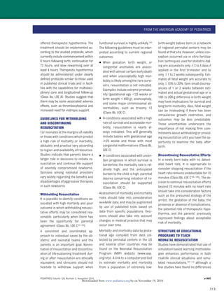 313
offered therapeutic hypothermia. The
treatment should be implemented ac-
cording to the studied protocols, which
currentlyincludecommencementwithin
6 hours following birth, continuation for
72 hours, and slow rewarming over at
least 4 hours. Therapeutic hypothermia
should be administered under clearly
deﬁned protocols similar to those used
in published clinical trials and in facili-
ties with the capabilities for multidisci-
plinary care and longitudinal follow-up
(Class IIa, LOE A). Studies suggest that
there may be some associated adverse
effects, such as thrombocytopenia and
increased need for inotropic support.
GUIDELINES FOR WITHHOLDING
AND DISCONTINUING
RESUSCITATION
For neonates at the margins of viability
or those with conditions which predict
a high risk of mortality or morbidity,
attitudes and practice vary according
to region and availability of resources.
Studies indicate that parents desire a
larger role in decisions to initiate re-
suscitation and continue life support
of severely compromised newborns.
Opinions among neonatal providers
vary widely regarding the beneﬁts and
disadvantages of aggressive therapies
in such newborns.
Withholding Resuscitation
It is possible to identify conditions as-
sociated with high mortality and poor
outcome in which withholding resusci-
tative efforts may be considered rea-
sonable, particularly when there has
been the opportunity for parental
agreement (Class IIb, LOE C101,102).
A consistent and coordinated ap-
proach to individual cases by the ob-
stetric and neonatal teams and the
parents is an important goal. Nonini-
tiation of resuscitation and discontinu-
ation of life-sustaining treatment dur-
ing or after resuscitation are ethically
equivalent, and clinicians should not
hesitate to withdraw support when
functional survival is highly unlikely.103
The following guidelines must be inter-
preted according to current regional
outcomes:
● When gestation, birth weight, or
congenital anomalies are associ-
ated with almost certain early death
and when unacceptably high mor-
bidity is likely among the rare survi-
vors, resuscitation is not indicated.
Examples include extreme prematu-
rity (gestational age Ͻ23 weeks or
birth weight Ͻ400 g), anencephaly,
and some major chromosomal ab-
normalities, such as trisomy 13
(Class IIb, LOE C).
● In conditions associated with a high
rate of survival and acceptable mor-
bidity, resuscitation is nearly al-
ways indicated. This will generally
include babies with gestational age
Ն25 weeks and those with most
congenital malformations (Class IIb,
LOE C).
● In conditions associated with uncer-
tain prognosis in which survival is
borderline, the morbidity rate is rel-
atively high, and the anticipated
burden to the child is high, parental
desires concerning initiation of re-
suscitation should be supported
(Class IIb, LOE C).
Assessment of morbidity and mortality
risks should take into consideration
available data, and may be augmented
by use of published tools based on
data from speciﬁc populations. Deci-
sions should also take into account
changes in medical practice that may
occur over time.
Mortality and morbidity data by gesta-
tional age compiled from data col-
lected by perinatal centers in the US
and several other countries may be
found on the Neonatal Resuscitation
Program (NRP) website (www.aap.
org/nrp). A link to a computerized tool
to estimate mortality and morbidity
from a population of extremely low-
birth-weight babies born in a network
of regional perinatal centers may be
found at that site. However, unless con-
ception occurred via in vitro fertiliza-
tion, techniques used for obstetric dat-
ing are accurate to only Ϯ3 to 4 days if
applied in the ﬁrst trimester and to
only Ϯ1 to 2 weeks subsequently. Esti-
mates of fetal weight are accurate to
only Ϯ15% to 20%. Even small discrep-
ancies of 1 or 2 weeks between esti-
mated and actual gestational age or a
100- to 200-g difference in birth weight
may have implications for survival and
long-term morbidity. Also, fetal weight
can be misleading if there has been
intrauterine growth restriction, and
outcomes may be less predictable.
These uncertainties underscore the
importance of not making ﬁrm com-
mitments about withholding or provid-
ing resuscitation until you have the op-
portunity to examine the baby after
birth.
Discontinuing Resuscitative Efforts
In a newly born baby with no detect-
able heart rate, it is appropriate to
consider stopping resuscitation if the
heart rate remains undetectable for 10
minutes (Class IIb, LOE C104–106). The de-
cision to continue resuscitation efforts
beyond 10 minutes with no heart rate
should take into consideration factors
such as the presumed etiology of the
arrest, the gestation of the baby, the
presence or absence of complications,
the potential role of therapeutic hypo-
thermia, and the parents’ previously
expressed feelings about acceptable
risk of morbidity.
STRUCTURE OF EDUCATIONAL
PROGRAMS TO TEACH
NEONATAL RESUSCITATION
Studies have demonstrated that use of
simulation-based learning methodolo-
gies enhances performance in both
real-life clinical situations and simu-
lated resuscitations,107–110 although a
few studies have found no differences
FROM THE AMERICAN ACADEMY OF PEDIATRICS
PEDIATRICS Volume 126, Number 5, November 2010 e1407
by on November 19, 2010www.pediatrics.orgDownloaded from
 