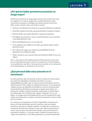 17
L E C C I Ó N 1
¿Por qué los bebés prematuros presentan un
riesgo mayor?
Muchos de estos factores de riesgo pueden provocar que un bebé nazca antes
de completar las 37 semanas de gestación. Los bebés prematuros tienen
características anatómicas y fisiológicas que difieren bastante de las de los
bebés nacidos a término. Estas características incluyen
• Pulmones con deficiencia de surfactante, lo que puede dificultar la ventilación
• Desarrollo inmaduro del cerebro, que puede disminuir el impulso de respirar
• Músculos débiles, que pueden dificultar la respiración espontánea.
• Piel delgada, gran superficie, y menor cantidad de grasas, lo que contribuye
a una rápida pérdida de calor
• Mayor probabilidad de nacer con una infección
• Vasos sanguíneos muy frágiles en el cerebro, que pueden sangrar durante
períodos de estrés
• Poco volumen de sangre, que aumenta la susceptibilidad de efectos
hipovolémicos de pérdida de sangre
• Tejidos inmaduros, que se pueden dañar más fácilmente debido al exceso de
oxígeno
Estos y otros aspectos de los bebés prematuros deben ponerlo en alerta para
buscar ayuda adicional cuando se prevé un nacimiento de un bebé prematuro.
Los procedimientos específicos y las precauciones asociadas con la reanimación
de un bebé prematuro se presentarán en la Lección 8.
¿Qué personal debe estar presente en el
nacimiento?
En cada nacimiento, debe estar presente al menos 1 persona en la sala de partos
que pueda estar disponible de inmediato para el bebé y cuya única
responsabilidad sea el bebé y que sea capaz de iniciar la reanimación, incluso la
administración de VPP y ayudar con compresiones torácicas. Ya sea esta persona
o alguien más que esté disponible de inmediato en el área de nacimientos debe
tener las destrezas adicionales necesarias que se requieren para realizar una
reanimación completa, incluida la intubación endotraqueal y la administración
de medicamentos. No es suficiente tener a alguien "de guardia" (ya sea en el
hogar o en un lugar remoto del hospital) para los casos de reanimación de recién
nacidos en la sala de partos. Cuando se necesita la reanimación, la misma se debe
iniciar sin demora.
Si se anticipa que el nacimiento será de alto riesgo debido a la presencia de
factores de riesgo identificados antes del nacimiento, como por ejemplo
presencia de meconio en el líquido amniótico, es posible que se necesite una
reanimación neonatal más avanzada. En estos casos, deben estar presentes al
menos 2 personas para tratar únicamente al bebé; 1 que posea destrezas de
reanimación completa y 1 o más para ayudar. El objetivo es proporcionar un
"equipo de reanimación", con un líder especificado y una función identificada
 