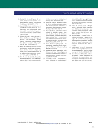 317
105. Casalaz DM, Marlow N, Speidel BD. Out-
come of resuscitation following unex-
pected apparent stillbirth. Arch Dis Child
Fetal Neonatal Ed. 1998;78:F112–F115
106. Laptook AR, Shankaran S, Ambalavanan N,
Carlo WA, McDonald SA, Higgins RD, Das A.
Outcome of term infants using apgar
scores at 10 minutes following hypoxic-is-
chemic encephalopathy. Pediatrics. 2009;
124:1619–1626
107. Knudson MM, Khaw L, Bullard MK, Dicker R,
Cohen MJ, Staudenmayer K, Sadjadi J,
Howard S, Gaba D, Krummel T. Trauma
training in simulation: translating skills
from SIM time to real time. J Trauma. 64:
255–263, 2008; discussion 263–254
108. Wayne DB, Didwania A, Feinglass J, Fudala
MJ, Barsuk JH, McGaghie WC. Simulation-
based education improves quality of care
during cardiac arrest team responses at
an academic teaching hospital: a case-
control study. Chest. 2008;133:56–61
109. Kory PD, Eisen LA, Adachi M, Ribaudo VA,
Rosenthal ME, Mayo PH. Initial airway man-
agement skills of senior residents: simula-
tion training compared with traditional
training. Chest. 2007;132:1927–1931
110. Schwid HA, Rooke GA, Michalowski P, Ross
BK. Screen-based anesthesia simulation
with debrieﬁng improves performance in
a mannequin-based anesthesia simulator.
Teach Learn Med. 2001;13:92–96
111. Shapiro MJ, Morey JC, Small SD, Langford
V, Kaylor CJ, Jagminas L, Suner S, Salis-
bury ML, Simon R, Jay GD. Simulation
based teamwork training for emergency
department staff: does it improve clinical
team performance when added to an exist-
ing didactic teamwork curriculum? Qual
Saf Health Care. 2004;13:417–421
112. Cherry RA, Williams J, George J, Ali J. The
effectiveness of a human patient simula-
tor in the ATLS shock skills station. J Surg
Res. 2007;139:229–235
113. Savoldelli GL, Naik VN, Park J, Joo HS, Chow
R, Hamstra SJ. Value of debrieﬁng during
simulated crisis management: oral versus
video-assisted oral feedback. Anesthesiol-
ogy. 2006;105:279–285
114. Edelson DP, Litzinger B, Arora V, Walsh D,
Kim S, Lauderdale DS, Vanden Hoek TL,
Becker LB, Abella BS. Improving in-hospital
cardiac arrest process and outcomes with
performance debrieﬁng. Arch Intern Med.
2008;168:1063–1069
115. DeVita MA, Schaefer J, Lutz J, Wang H,
Dongilli T. Improving medical emergency
team (MET) performance using a novel
curriculum and a computerized human
patient simulator. Qual Saf Health Care.
2005;14:326–331
116. Wayne DB, Butter J, Siddall VJ, Fudala MJ,
Linquist LA, Feinglass J, Wade LD, Mc-
Gaghie WC. Simulation-based training of
internal medicine residents in advanced
cardiac life support protocols: a random-
ized trial. Teach Learn Med. 2005;17:
210–216
117. Clay AS, Que L, Petrusa ER, Sebastian M,
Govert J. Debrieﬁng in the intensive care
unit: a feedback tool to facilitate bedside
teaching. Crit Care Med. 2007;35:738–754
118. Blum RH, Raemer DB, Carroll JS, Dufresne
RL, Cooper JB. A method for measuring the
effectiveness of simulation-based team
training for improving communication
skills. Anesth Analg. 2005;100:1375–1380
FROM THE AMERICAN ACADEMY OF PEDIATRICS
PEDIATRICS Volume 126, Number 5, November 2010 e1411
by on November 19, 2010www.pediatrics.orgDownloaded from
 