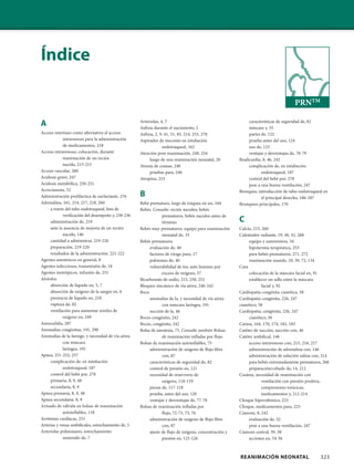 REANIMACIÓN NEONATAL 323
Índice
A
Acceso interóseo como alternativa al acceso
intravenoso para la administración
de medicamentos, 218
Acceso intravenoso, colocación, durante
reanimación de un recién
nacido, 215-215
Acceso vascular, 260
Acidosis grave, 247
Acidosis metabólica, 250-251
Acrocianosis, 52
Administración profiláctica de surfactante, 276
Adrenalina, 161, 214, 217, 218, 260
a través del tubo endotraqueal, lista de
verificación del desempeño y, 230-236
administración de, 219
ante la ausencia de mejoría de un recién
nacido, 146
cantidad a administrar, 219-220
preparación, 219-220
resultados de la administración, 221-222
Agentes anestésicos en general, 8
Agentes infecciosos, transmisión de, 18
Agentes inotrópicos, infusión de, 251
Alvéolos
absorción de líquido en, 5, 7
absorción de oxígeno de la sangre en, 6
presencia de líquido en, 218
ruptura de, 82
ventilación para aumentar niveles de
oxígeno en, 249
Anencefalia, 287
Anomalías congénitas, 191, 290
Anomalías de la faringe, y necesidad de vía aérea
con máscara
laríngea, 191
Apnea, 251-252, 257
complicación de, en intubación
endotraqueal, 187
control del bebé por, 278
primaria, 8, 9, 48
secundaria, 8, 9
Apnea primaria, 8, 9, 48
Apnea secundaria, 8, 9
Armado de válvula en bolsas de reanimación
autoinflables, 118
Arritmias cardíacas, 251
Arterias y venas umbilicales, estrechamiento de, 5
Arteriolas pulmonares, estrechamiento
sostenido de, 7
Arteriolas, 4, 7
Asfixia durante el nacimiento, 2
Asfixia, 2, 9, 41, 51, 85, 214, 253, 278
Aspirador de meconio en intubación
endotraqueal, 162
Atención post-reanimación, 249, 254
luego de una reanimación neonatal, 20
Atresia de coanas, 240
pruebas para, 240
Atropina, 215
B
Bebé prematuro, largo de tráquea en un, 164
Bebés. Consulte: recién nacidos; bebés
prematuros, bebés nacidos antes de
término
Bebés muy prematuros, equipo para reanimación
neonatal de, 33
Bebés prematuros
evaluación de, 40
factores de riesgo para, 17
pulmones de, 40
vulnerabilidad de los, ante lesiones por
exceso de oxígeno, 57
Bicarbonato de sodio, 215, 250, 251
Bloqueo mecánico de vía aérea, 240-242
Boca
anomalías de la, y necesidad de vía aérea
con máscara laríngea, 191
succión de la, 46
Bocio congénito, 242
Bocio, congénito, 242
Bolsa de anestesia, 75. Consulte también Bolsas
de reanimación infladas por flujo
Bolsas de reanimación autoinflables, 75
administración de oxígeno de flujo libre
con, 87
características de seguridad de, 82
control de presión en, 121
necesidad de reservorio de
oxígeno, 118-119
piezas de, 117-118
prueba, antes del uso, 120
ventajas y desventajas de, 77-78
Bolsas de reanimación infladas por
flujo, 72-73, 75, 76
administración de oxígeno de flujo libre
con, 87
ajuste de flujo de oxígeno, concentración y
presión en, 125-126
características de seguridad de, 82
máscara y, 55
partes de, 122
prueba antes del uso, 124
uso de, 123
ventajas y desventajas de, 78-79
Bradicardia, 8, 46, 242
complicación de, en intubación
endotraqueal, 187
control del bebé por, 278
pese a una buena ventilación, 247
Bronquio, introducción de tubo endotraqueal en
el principal derecho, 186-187
Bronquios principales, 170
C
Calcio, 215, 260
Calentador radiante, 19, 40, 41, 268
equipo y suministros, 34
hipotermia terapéutica, 253
para bebés prematuros, 271, 272
reanimación usando, 10, 39, 72, 134
Cara
colocación de la máscara facial en, 91
establecer un sello entre la máscara
facial y, 92
Cardiopatía congénita cianótica, 58
Cardiopatía congénita, 226, 247
cianótico, 58
Cardiopatía, congénita, 226, 247
cianótico, 58
Carina, 164, 170, 174, 182, 183
Catéter de succión, succión con, 46
Catéter umbilical, 146
acceso intravenoso con, 215, 216, 217
administración de adrenalina con, 146
administración de solución salina con, 214
para bebés extremadamente prematuros, 268
preparación/cebado de, 14, 212
Cesárea, necesidad de reanimación con
ventilación con presión positiva,
compresiones torácicas,
medicamentos y, 212-214
Choque hipovolémico, 223
Choque, medicamentos para, 223
Cianosis, 8, 242
evaluación de, 52
pese a una buena ventilación, 247
Cianosis central, 39, 58
acciones en, 54-56
PRNTM
 