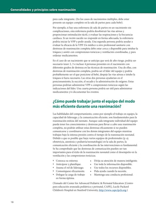 Generalidades y principios sobre reanimación
18
para cada integrante. (En los casos de nacimientos múltiples, debe estar
presente un equipo completo en la sala de partos para cada bebé).
Por ejemplo, si hay una enfermera de sala de partos en un nacimiento sin
complicaciones, esta enfermera podría desobstruir las vías aéreas y
proporcionar estimulación táctil, y evaluar las respiraciones y la frecuencia
cardíaca. Si un recién nacido no responde en forma adecuada, la enfermera
podría iniciar la VPP y pedir ayuda. Una segunda persona podría ayudar a
evaluar la eficacia de la VPP. Un médico u otro profesional sanitario con
destrezas de reanimación completa debe estar cerca y disponible para intubar la
tráquea y asistir con compresiones torácicas y ventilación coordinadas, y para
ordenar medicamentos.
En el caso de un nacimiento que se anticipa que será de alto riesgo, podría ser
necesario tener 2, 3 o incluso 4 personas presentes en el nacimiento con
diferentes grados de destreza en las técnicas de reanimación. Una de ellas, con
destrezas de reanimación completa, podría ser el líder del equipo y podría
probablemente ser el que posicione al bebé, despeje las vías aéreas e intube la
tráquea si fuera necesario. Las otras dos personas ayudarían en el
posicionamiento, la succión, el secado y la administración de oxígeno. Estas
personas podrían administrar VPP o compresiones torácicas según las
indicaciones del líder. Una cuarta persona podría ser útil para administrar
medicamentos y/o documentar los eventos.
¿Cómo puede trabajar junto el equipo del modo
más eficiente durante una reanimación?
Las habilidades del comportamiento, como por ejemplo el trabajo en equipo, la
capacidad de liderazgo, y la comunicación eficiente, son fundamentales para la
reanimación exitosa del neonato. Aunque cada integrante individual del equipo
pueda tener los conocimientos y destrezas para llevar a cabo una reanimación
completa, no podrán utilizar estas destrezas eficazmente si no pueden
comunicarse y coordinarse con los demás integrantes del equipo mientras
trabajan bajo la intensa presión contra el tiempo de la reanimación neonatal.
Debido a que es posible que haya varios equipos de profesionales (p. ej.
obstetricia, anestesia y pediatría/neonatología) en la sala de partos, la
comunicación eficiente y la coordinación de las intervenciones es fundamental.
Se ha comprobado que las destrezas de comunicación pueden ser tan
importantes para el éxito de la reanimación neonatal como el desempeño en la
ventilación y las compresiones torácicas.
• Conozca su entorno. • Dirija su atención de manera inteligente.
• Anticípese y planifique. • Use toda la información disponible.
• Asuma el rol de liderazgo. • Use todos los recursos disponibles.
• Comuníquese eficazmente. • Pida ayuda cuando la necesite.
• Delegue la carga de trabajo • Mantenga una conducta profesional.
en forma óptima.
(Tomado del Center for Advanced Pediatric & Perinatal Education [Centro
para educación avanzada pediátrica y perinatal, CAPE], Lucile Packard
Children’s Hospital en Stanford University, http://www.cape.lpch.org.)
 