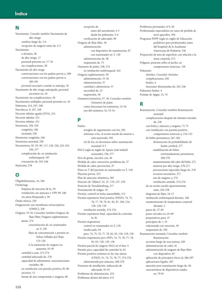 326
Índice
N
Nacimiento. Consulte también Nacimiento de
alto riesgo
cambios luego de, 5-6
recepción de oxígeno antes de, 4-5
Nacimiento
a término, 40
de alto riesgo, 17
personal presente en, 17-18
sin complicaciones, 38
Nacimiento de alto riesgo
conversaciones con los padres previo a, 289
conversaciones con los padres previo a,
289-291
personal necesario cuando se anticipa, 18
Nacimiento de alto riesgo anticipado, personal
necesario en, 18
Nacimiento sin complicaciones, 38
Nacimientos múltiples, personal presente en, 18
Naloxona, 214, 247, 248
Narcóticos, 8, 247, 248
Necrosis tubular aguda (NTA), 251
Necrosis tubular, 251
Necrosis tubular, 251
Neumonía, 250, 254
congénita, 246
neonatal, 250
Neumonía congénita, 246
Neumonía neonatal, 250
Neumotórax, 82, 93, 99, 117, 126, 226, 242-243,
250, 277
complicación de, en intubación
endotraqueal, 187
evacuación de, 243-246
Nutrición, 278
O
Oligohidramnios, 16, 246
Orofaringe
limpieza de meconio de la, 39
ventilación con máscara y VPP, 99, 240
vía aérea bloqueada y, 94
Óxido nítrico, 250
Oxigenación con membrana extracorpórea
(OMEC), 250
Oxígeno, 55-56. Consultar también Oxígeno de
flujo libre; Oxígeno suplementario
ajuste, 274
concentración de, en reanimador
en T, 130
flujo de concentración y presión en
bolsas infladas por flujo,
125-126
si la saturación de oxígeno no
aumenta, 93-95
cantidad a usar, 273-274
cantidad adecuada de, 278
capacidad de administrar concentraciones
variables, 80
en ventilación con presión positiva, 85-86
excesivo, 13
fuente de aire comprimido y oxígeno, 80
recepción de
antes del nacimiento, 4-5
desde los pulmones, 5-6
verificación de adecuado, 98
Oxígeno de flujo libre, 56
administración
con dispositivo de reanimación, 87
con reanimador en T, 130
administración de, 58
suspensión de, 73
Oxímetro de pulso, 258, 274
en intubación endotraqueal, 162
Oxígeno suplementario, 39
administración, 55-56
administración, 57
cantidad a administrar, 57
necesidad de, 52
suspensión, 58
Oxímetro/oximetría, 57, 58. Consultar también
Oxímetro de pulso
cómo funcionan los oxímetros, 53-54
uso del oxímetro, 52, 53-54
P
Padres
arreglos de seguimiento con los, 294
informar a los, el recién nacido ha muerto o
está muriendo, 293
rol de los, en decisiones sobre reanimación
neonatal, 9-5
PALS (sigla en inglés de Apoyo vital infantil
avanzado), 256, 277
Pera de goma, succión con, 46
Pérdida de calor convectivo, problema de, 57
Pérdida de calor, prevención, 47
Pieza en T del paciente en reanimador en T, 128
Placenta previa, 223
Plan de atención obstétrica, 285
Posición de “olfateo”, 41, 47, 170, 257, 259
Posición de Trendelenburg, 277
Presentación de nalgas, 16
Presión, control en bolsa autoinflable, 121
Presión espiratoria final positiva (PEEP), 74, 75,
76, 77, 78, 79, 81, 82, 87, 104, 124,
128, 129, 130
ventilación asistida, 274-276
Presión espiratoria final, capacidad de controlar
la, 81
Presión inspiratoria
control en reanimador en T, 128
inadecuada, 94
pico, 74, 75, 76, 77, 78, 82, 83, 128, 129, 130
Presión inspiratoria pico (PIP), 74, 75, 76, 77, 78,
82, 83, 128, 129, 130
Presión parcial de oxígeno (Po2) en el feto, 4
Presión pico, capacidad de controlar la, 81
Presión positiva continua en las vías aéreas
(CPAP), 51, 74, 75, 76, 77, 274-276
administrada por máscara, 268-270
Presiones de insuflación, indicación de
adecuada, 92-93
Problemas de alimentación, 252
Problemas dentro del útero, 8-9
Problemas perinatales, 8-9, 20
Profesionales especialistas en casos de pérdida de
seres queridos, 294
Programa PEPP (sigla en inglés de Educación
pediátrica para profesionales antes
del hospital) de la Academia
Americana de Pediatría, 256
Proporción de área de superficie con relación a la
masa corporal, 272
Pulgares, posición sobre el pecho, en
compresiones torácicas, 138
Pulmones
alvéolos. Consultar Alvéolos
complicaciones, 250
fetales, 4
funciones disminuidas de, 242-246
Pulmones fetales, 4
Puntaje de Apgar, 15, 35
R
Reanimación. Consultar también Reanimación
neonatal
complicaciones después de intentos iniciales
de, 238
con bolsa y máscara y oxígeno, 72-73
con ventilación con presión positiva,
compresiones torácicas y, 134-135
de bebés prematuros, 267-282
disminución de probabilidades de
lesión cerebral, 277
estabilización de bebés
extremadamente prematuros,
268-270
mantenimiento del calor del bebé, 272
motivos por alto riesgo, 270-271
precauciones especiales luego de, 278
recursos necesarios, 271
uso de oxígeno y, 274
ventilación asistida, 274-276
de un recién nacido aparentemente
sano, 256-258
diagrama de flujo, 10-13
intubación endotraqueal durante, 168
mantenimiento de temperatura corporal
durante, 2
pasos de, 37-69
pasos iniciales en, 65-69
preparativos para, 47
principios de, 1-35
relacionada con meconio, 39
suspensión de, 292
Reanimación neonatal. Consultar también
Reanimación
acciones luego de una exitosa, 249
administración de calor, 41
administración de oxígeno de flujo libre
con dispositivo, 87
aplicación de principios éticos al, 286-287
aplicaciones legales, 287
atención post-reanimación luego de, 20
características de dispositivos usados
en, 79-81
 