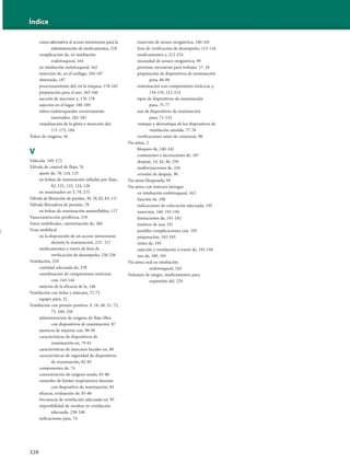 328
Índice
como alternativa al acceso intravenoso para la
administración de medicamentos, 218
complicación de, en intubación
endotraqueal, 164
en intubación endotraqueal, 162
inserción de, en el esófago, 184-187
obstruido, 187
posicionamiento del, en la tráquea, 178-182
preparación para el uso, 165-166
succión de meconio y, 176-178
sujeción en el lugar, 188-189
tubos endotraqueales correctamente
insertados, 182-183
visualización de la glotis e inserción del,
171-175, 184
Tubos de oxígeno, 56
V
Valécula, 169, 172
Válvula de control de flujo, 76
ajuste de, 78, 124, 125
en bolsas de reanimación infladas por flujo,
82, 122, 123, 124, 126
en reanimador en T, 79, 275
Válvula de liberación de presión, 30, 78, 82, 83, 117
Válvula liberadora de presión, 78
en bolsas de reanimación autoinflables, 117
Vasoconstricción periférica, 219
Vasos umbilicales, cateterización de, 260
Vena umbilical
en la disposición de un acceso intravenoso
durante la reanimación, 215- 217
medicamentos a través de lista de
verificación de desempeño, 230-236
Ventilación, 259
cantidad adecuada de, 278
coordinación de compresiones torácicas
con, 143-144
mejoría de la eficacia de la, 146
Ventilación con bolsa y máscara, 72-73
equipo para, 32
Ventilación con presión positiva, 9, 18, 48, 51, 72,
73, 160, 258
administración de oxígeno de flujo libre
con dispositivos de reanimación, 87
ausencia de mejoría con, 98-99
características de dispositivos de
reanimación en, 79-81
características de máscaras faciales en, 88
características de seguridad de dispositivos
de reanimación, 82-83
componentes de, 74
concentración de oxígeno usada, 85-86
controles de límites respiratorios durante,
con dispositivo de reanimación, 83
eficacia, evaluación de, 85-86
frecuencia de ventilación adecuada en, 95
imposibilidad de resultar en ventilación
adecuada, 238-240
indicaciones para, 74
inserción de sensor orogástrica, 100-101
lista de verificación de desempeño, 112-116
medicamentos y, 212-214
necesidad de sensor orogástrica, 99
personas necesarias para trabajar, 17, 18
preparación de dispositivos de reanimación
para, 88-89
reanimación con compresiones torácicas y,
134-135, 212-214
tipos de dispositivos de reanimación
para, 75-77
uso de dispositivos de reanimación
para, 71-132
ventajas y desventajas de los dispositivos de
ventilación asistida, 77-78
verificaciones antes de comenzar, 90
Vía aérea, 2
bloqueo de, 240-242
contusiones o laceraciones de, 187
despeje, 14, 42, 46, 259
malformaciones de, 226
revisión de despeje, 90
Vía aérea bloqueada, 94
Vía aérea con máscara laríngea
en intubación endotraqueal, 162
función de, 190
indicaciones de colocación adecuada, 195
inserción, 160, 193-194
limitaciones de, 191-192
motivos de uso, 191
posibles complicaciones con, 195
preparación, 192-193
retiro de, 195
sujeción y ventilación a través de, 193-194
uso de, 189, 191
Vía aérea oral en intubación
endotraqueal, 162
Volumen de sangre, medicamentos para
expansión del, 224
 