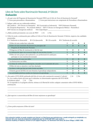 Libro de Texto sobre Reanimación Neonatal, 6ª Edición
Evaluación
1. ¿En qué curso del Programa de Reanimación Neonatal (PRN) usó el Libro de Texto de Reanimación Neonatal?
□ Curso para proveedores o Reanimadores □ Curso para Instructores con componente de Proveedores o Reanimadores
2. Indique cuáles son sus credenciales médicas.
MD (médico) DO (Doctor en Osteopatía) RN (Licenciada en Enfermería) NNP (Enfermera Neonatal)
RT (Terapeuta Respiratorio) PA (Asistente Médico) EMT-P (Técnico en Emergencias Médicas - Paramédico)
EMT (técnico en emergencias médicas) Otro (especifique): ____________________________
3. ¿Había asistido previamente a un curso de PRN? □ Sí □ No
4. Utilice la escala a continuación para calificar el Libro de Texto de Reanimación Neonatal, 6a
Edición, respecto a las cualidades
enumeradas.
1 ϭ Totalmente en desacuerdo 2 ϭ En desacuerdo 3 ϭ De acuerdo 4 ϭ Totalmente de acuerdo
El libro de texto estaba bien redactado. 1 2 3 4
El libro de texto transmite eficazmente los principios del 1 2 3 4
Programa de Reanimación Neonatal.
El diagrama de flujo de reanimación es fácil de usar. 1 2 3 4
La información sigue una secuencia lógica de una lección a la otra. 1 2 3 4
El libro de texto prepara adecuadamente a un profesional de la salud para 1 2 3 4
participar en una reanimación neonatal.
Los escenarios de casos son útiles. 1 2 3 4
Las ilustraciones son útiles. 1 2 3 4
Las listas de verificación de desempeño coinciden con el contenido del curso. 1 2 3 4
El libro de texto es atractivo y está bien diseñado. 1 2 3 4
Las fotos a color que hay por todo el texto son útiles. 1 2 3 4
El diseño general del libro de texto fomenta el aprendizaje independiente. 1 2 3 4
Las actividades prácticas ayudan en el proceso de aprendizaje. 1 2 3 4
5. ¿Ha usado el DVD-ROM multimedia del Libro de texto sobre reanimación neonatal, 6a
edición? □ Sí □ No
5a. ¿Los cuadros dentro del texto que le indicaban ver determinados segmentos del DVD-ROM
le resultaron útiles? □ Sí □No
5b. Si respondió sí a la pregunta anterior, siéntase en la libertad de incluir cualquier comentario sobre el DVD-ROM a
continuación.
6. ¿Qué aspectos o características del libro de texto mejoraron su aprendizaje?
7. ¿Cómo podría mejorarse el libro de texto?
Esta evaluación también se puede completar por Internet, en http://www.aap.org/nrp/survey, o puede entregarla ya completada a su
instructor del curso. Envíe las evaluaciones completadas por fax al 847/228-1350, o por correo a
American Academy of Pediatrics, Division of Life Support Programs, 141 Northwest Point Blvd, Elk Grove Village, IL 60007-1098.
 