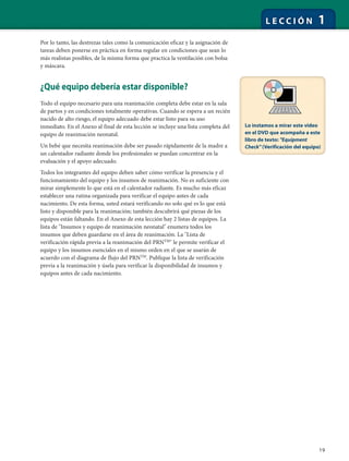 19
L E C C I Ó N 1
Por lo tanto, las destrezas tales como la comunicación eficaz y la asignación de
tareas deben ponerse en práctica en forma regular en condiciones que sean lo
más realistas posibles, de la misma forma que practica la ventilación con bolsa
y máscara.
¿Qué equipo debería estar disponible?
Todo el equipo necesario para una reanimación completa debe estar en la sala
de partos y en condiciones totalmente operativas. Cuando se espera a un recién
nacido de alto riesgo, el equipo adecuado debe estar listo para su uso
inmediato. En el Anexo al final de esta lección se incluye una lista completa del
equipo de reanimación neonatal.
Un bebé que necesita reanimación debe ser pasado rápidamente de la madre a
un calentador radiante donde los profesionales se puedan concentrar en la
evaluación y el apoyo adecuado.
Todos los integrantes del equipo deben saber cómo verificar la presencia y el
funcionamiento del equipo y los insumos de reanimación. No es suficiente con
mirar simplemente lo que está en el calentador radiante. Es mucho más eficaz
establecer una rutina organizada para verificar el equipo antes de cada
nacimiento. De esta forma, usted estará verificando no solo qué es lo que está
listo y disponible para la reanimación; también descubrirá qué piezas de los
equipos están faltando. En el Anexo de esta lección hay 2 listas de equipos. La
lista de "Insumos y equipo de reanimación neonatal" enumera todos los
insumos que deben guardarse en el área de reanimación. La "Lista de
verificación rápida previa a la reanimación del PRNTM
" le permite verificar el
equipo y los insumos esenciales en el mismo orden en el que se usarán de
acuerdo con el diagrama de flujo del PRNTM
. Publique la lista de verificación
previa a la reanimación y úsela para verificar la disponibilidad de insumos y
equipos antes de cada nacimiento.
Lo instamos a mirar este video
en el DVD que acompaña a este
libro de texto: "Equipment
Check" (Verificación del equipo)
 