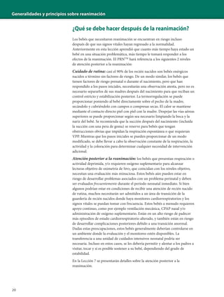 Generalidades y principios sobre reanimación
20
¿Qué se debe hacer después de la reanimación?
Los bebés que necesitaron reanimación se encuentran en riesgo incluso
después de que sus signos vitales hayan regresado a la normalidad.
Anteriormente en esta lección aprendió que cuanto más tiempo haya estado un
bebé en una situación problemática, más tiempo le tomará responder a los
efectos de la reanimación. El PRNTM
hará referencia a los siguientes 2 niveles
de atención posterior a la reanimación:
Cuidado de rutina: casi el 90% de los recién nacidos son bebés enérgicos
nacidos a término sin factores de riesgo. De un modo similar, los bebés que
tienen factores de riesgo prenatal o durante el nacimiento, pero que han
respondido a los pasos iniciales, necesitarán una observación atenta, pero no es
necesario separarlos de sus madres después del nacimiento para que reciban un
control estricto y estabilización posterior. La termorregulación se puede
proporcionar poniendo al bebé directamente sobre el pecho de la madre,
secándolo y cubriéndolo con campos o compresas secas. El calor se mantiene
mediante el contacto directo piel con piel con la madre. Despejar las vías aéreas
superiores se puede proporcionar según sea necesario limpiando la boca y la
nariz del bebé. Se recomienda que la succión después del nacimiento (incluida
la succión con una pera de goma) se reserve para bebés que tengan
obstrucciones obvias que impidan la respiración espontánea o que requieran
VPP. Mientras que los pasos iniciales se pueden proporcionar de un modo
modificado, se debe llevar a cabo la observación constante de la respiración, la
actividad y la coloración para determinar cualquier necesidad de intervención
adicional.
Atención posterior a la reanimación: los bebés que presentan respiración o
actividad deprimida, y/o requieren oxígeno suplementario para alcanzar
lecturas objetivo de oximetría de Spo2 que coincidan con los niveles objetivo,
necesitan una evaluación más minuciosa. Estos bebés aún pueden estar en
riesgo de desarrollar problemas asociados con un problema perinatal y deben
ser evaluados frecuentemente durante el período neonatal inmediato. Si bien
algunos podrían estar en condiciones de recibir una atención de recién nacido
de rutina, muchos necesitarán ser admitidos a un área de transición de la
guardería de recién nacidos donde haya monitores cardiorrespiratorios y los
signos vitales se puedan tomar con frecuencia. Estos bebés a menudo requieren
apoyo continuo, como por ejemplo ventilación mecánica, CPAP nasal y/o
administración de oxígeno suplementario. Están en un alto riesgo de padecer
más episodios de estado cardiorrespiratorio alterado, y también están en riesgo
de desarrollar complicaciones posteriores debido a una transición anormal.
Dadas estas preocupaciones, estos bebés generalmente deberían controlarse en
un ambiente donde la evaluación y el monitoreo estén disponibles. La
transferencia a una unidad de cuidados intensivos neonatal podría ser
necesaria. Incluso en estos casos, se les debería permitir y alentar a los padres a
visitar, tocar y si es posible sostener a su bebé, dependiendo del grado de
estabilidad.
En la Lección 7 se presentarán detalles sobre la atención posterior a la
reanimación.
 