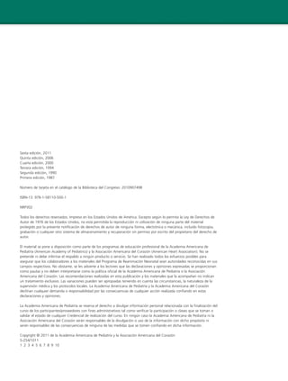 Sexta edición, 2011
Quinta edición, 2006
Cuarta edición, 2000
Tercera edición, 1994
Segunda edición, 1990
Primera edición, 1987
Número de tarjeta en el catálogo de la Biblioteca del Congreso: 2010907498
ISBN-13: 978-1-58110-500-1
NRP302
Todos los derechos reservados. Impreso en los Estados Unidos de América. Excepto según lo permita la Ley de Derechos de
Autor de 1976 de los Estados Unidos, no está permitida la reproducción ni utilización de ninguna parte del material
protegido por la presente notificación de derechos de autor de ninguna forma, electrónica o mecánica, incluido fotocopia,
grabación o cualquier otro sistema de almacenamiento y recuperación sin permiso por escrito del propietario del derecho de
autor.
El material se pone a disposición como parte de los programas de educación profesional de la Academia Americana de
Pediatría (American Academy of Pediatrics) y la Asociación Americana del Corazón (American Heart Association). No se
pretende ni debe inferirse el respaldo a ningún producto o servicio. Se han realizado todos los esfuerzos posibles para
asegurar que los colaboradores a los materiales del Programa de Reanimación Neonatal sean autoridades reconocidas en sus
campos respectivos. No obstante, se les advierte a los lectores que las declaraciones y opiniones expresadas se proporcionan
como pautas y no deben interpretarse como la política oficial de la Academia Americana de Pediatría o la Asociación
Americana del Corazón. Las recomendaciones realizadas en esta publicación y los materiales que la acompañan no indican
un tratamiento exclusivo. Las variaciones pueden ser apropiadas teniendo en cuenta las circunstancias, la naturaleza de la
supervisión médica y los protocolos locales. La Academia Americana de Pediatría y la Academia Americana del Corazón
declinan cualquier demanda o responsabilidad por las consecuencias de cualquier acción realizada confiando en estas
declaraciones y opiniones.
La Academia Americana de Pediatría se reserva el derecho a divulgar información personal relacionada con la finalización del
curso de los participantes/proveedores con fines administrativos tal como verificar la participación o clases que se toman o
validar el estado de cualquier Credencial de realización del curso. En ningún caso la Academia Americana de Pediatría ni la
Asociación Americana del Corazón serán responsables de la divulgación o uso de la información con dicho propósito ni
serán responsables de las consecuencias de ninguna de las medidas que se tomen confiando en dicha información.
Copyright © 2011 de la Academia Americana de Pediatría y la Asociación Americana del Corazón
5-254/1011
1 2 3 4 5 6 7 8 9 10
 