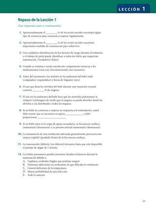 25
L E C C I Ó N 1
Repaso de la Lección 1
(Las respuestas están a continuación).
1. Aproximadamente el _________% de los recién nacidos necesitará algún
tipo de asistencia para comenzar a respirar regularmente.
2. Aproximadamente el _________% de los recién nacidos necesitará
importantes medidas de reanimación para sobrevivir.
3. Una cuidadosa identificación de los factores de riesgo durante el embarazo
y el trabajo de parto puede identificar a todos los bebés que requerirán
reanimación. (Verdadero) (Falso).
4. Cuando se reanima a recién nacidos las compresiones torácicas y los
medicamentos (rara vez) (frecuentemente) son necesarios.
5. Antes del nacimiento, los alvéolos en los pulmones del bebé están
(colapsados) (expandidos) y llenos de (líquido) (aire).
6. El aire que llena los alvéolos del bebé durante una transición normal
contiene _________% de oxígeno.
7. El aire en los pulmones del bebé hace que las arteriolas pulmonares se
(relajen) (contraigan) de modo que el oxígeno se pueda absorber desde los
alvéolos y sea distribuido a todos los órganos.
8. Si un bebé no comienza a respirar en respuesta a la estimulación, usted
debe asumir que se encuentra en apnea _____________ y debe
proporcionar _____________________.
9. Si un bebé entra en la etapa de apnea secundaria, su frecuencia cardíaca
(aumentará) (disminuirá) y su presión arterial (aumentará) (disminuirá).
10. La restauración de una ventilación adecuada generalmente provocará una
mejora (rápida) (gradual) (lenta) de la frecuencia cardíaca.
11. La reanimación (debería) (no debería) retrasarse hasta que esté disponible
el puntaje de Apgar de 1 minuto.
12. Los bebés prematuros pueden presentar desafíos exclusivos durante la
reanimación debido a:
A. Capilares cerebrales frágiles que podrían sangrar
B. Pulmones deficientes en surfactante, lo que dificulta la ventilación
C. Control deficiente de la temperatura
D. Mayor probabilidad de una infección
E. Todo lo anterior
 