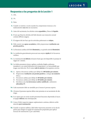 27
L E C C I Ó N 1
Respuestas a las preguntas de la Lección 1
1. 10%.
2. 1%.
3. Falso.
4. Cuando se reanima a recién nacidos las compresiones torácicas y los
medicamentos rara vez son necesarios.
5. Antes del nacimiento, los alvéolos están expandidos y llenos de líquido.
6. El aire que llena los alvéolos del bebé durante una transición normal
contiene 21% de oxígeno.
7. El oxígeno del aire hace que las arteriolas pulmonares se relajen.
8. Debe asumir una apnea secundaria y debe proporcionar ventilación con
presión positiva.
9. La frecuencia cardíaca del bebé disminuirá, y su presión arterial disminuirá.
10. La ventilación generalmente provocará una mejora rápida de la frecuencia
cardíaca.
11. La reanimación no debería retrasarse hasta que esté disponible el puntaje de
Apgar de 1 minuto.
12. Los bebés prematuros tienen capilares cerebrales frágiles, pulmones
inmaduros y un control deficiente de la temperatura, y es más probable que
tengan una infección. Por lo tanto, todo lo anterior es la respuesta correcta.
13. A. Apnea o frecuencia cardíaca por debajo de 100 latidos por minuto.
B. Proporcione ventilación con presión positiva y coloque un oxímetro
(Spo2).
C. Frecuencia cardíaca por debajo de 60 latidos por minuto.
D. Frecuencia cardíaca por debajo de 60 latidos por minuto.
E. Introduzca una vía intravenosa (catéter umbilical) y administre
adrenalina IV.
14. Cada nacimiento debe ser atendido por al menos 1 persona experta.
15. Al menos 2 personas expertas deben estar presentes en un nacimiento de alto
riesgo.
16. Si se espera que un recién nacido presentará funciones deprimidas al nacer,
el equipo debería estar desempacado.
17. Como el bebé requerirá oxígeno suplementario continuo, debería recibir
atención post reanimación.
18. Cuando se esperan mellizos, debe haber 4 personas presentes en la sala de
partos para integrar el equipo de reanimación preparadas para aplicar
técnicas de reanimación (2 por cada bebé).
 