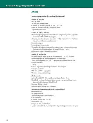 Generalidades y principios sobre reanimación
32
Anexo
Suministros y equipo de reanimación neonatal
Equipo de succión
Pera de goma
Succión mecánica y tubos
Catéteres de succión, 5F o 6F, 8F, 10F, 12F o 14F
Sonda de alimentación 8F y jeringa de 20 ml
Aspirador de meconio
Equipo de bolsa y máscara
Dispositivo para proporcionar ventilación con presión positiva, capaz de
suministrar 90% a 100% de oxígeno.
Máscaras, tamaños para recién nacidos y bebés prematuros (se prefieren
máscaras con bordes acolchonados)
Fuente de oxígeno
Fuente de aire comprimido
Mezclador de oxígeno para mezclar oxígeno y aire comprimido con un
flujómetro (velocidad de flujo de hasta 10 l/min) y tubos
Oxímetro de pulso y sonda de oxímetro
Equipo de intubación
Laringoscopio de hojas rectas, n.º 0 (prematuro) y n.º 1 (a término)
Bombillas y baterías adicionales para el laringoscopio
Tubos endotraqueales, 2.5, 3.0, 3.5, 4.0 mm de diámetro interno (DI)
Estilete (opcional)
Tijeras
Cinta o dispositivo para asegurar el tubo endotraqueal
Esponjas de alcohol
Detector de CO2 o capnógrafo
Vía aérea con máscara laríngea
Medicamentos
Adrenalina 1:10,000 (0.1 mg/ml), ampollas de 3 ml o 10 ml
Cristaloide isotónico (solución salina normal o lactato de Ringer) para
expansión de volumen, 100 o 250 ml
Dextrosa al 10%, 250 ml
Solución salina normal para enjuagues
Suministros para cateterización de vaso umbilical
Guantes estériles
Escalpelo o tijeras
Solución de preparación antiséptica
Cinta umbilical
Catéteres umbilicales, 3.5F, 5F
Llave de tres vías
Jeringas, 1, 3, 5, 10, 20, 50 ml
Agujas, calibre 25, 21, 18, o dispositivo de punción para sistema sin aguja
 